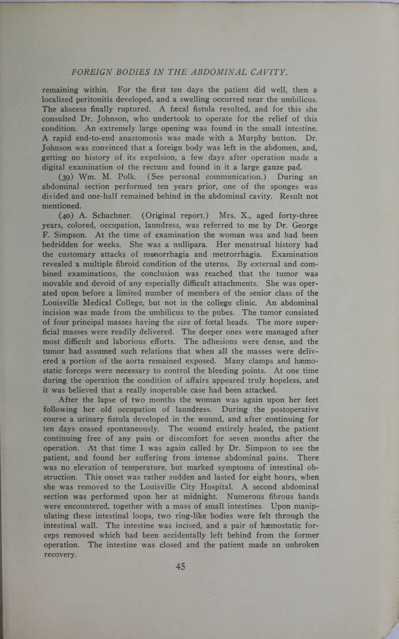 remaining within. For the first ten days the patient did well, then a. localized peritonitis developed, and a swelling occurred near the umbilicus. The abscess finally ruptured. A faecal fistula resulted, and for this she consulted Dr. Johnson, who undertook to operate for the relief of this condition. An extremely large opening was found in the small intestine. A rapid end-to-end anastomosis was made with a Murphy button. Dr. Johnson was convinced that a foreign body was left in the abdomen, and, getting no history of its expulsion, a few days after operation made a digital examination of the rectum and found in it a large gauze pad. (39) Wm. M. Polk. (See personal communication.) During an abdominal section performed ten years prior, one of the sponges was divided and one-half remained behind in the abdominal cavity. Result not mentioned. (40) A. Schachner. (Original report.) Mrs. X., aged forty-three years, colored, occupation, laundress, was referred to me by Dr. George F. Simpson. At the time of examination the woman was and had been bedridden for weeks. She was a nullipara. Her menstrual history had the customary attacks of menorrhagia and metrorrhagia. Examination revealed a multiple fibroid condition of the uterus. By external and com- bined examinations, the conclusion was reached that the tumor was movable and devoid of any especially difficult attachments. She was oper- ated upon before a limited number of members of the senior class of the Louisville Medical College, but not in the college clinic. An abdominal incision was made from the umbilicus to the pubes. The tumor consisted of four principal masses having the size of foetal heads. The more super- ficial masses were readily delivered. The deeper ones were managed after most difficult and laborious efforts. The adhesions were dense, and the tumor had assumed such relations that when all the masses were deliv- ered a portion of the aorta remained exposed. Many clamps and haemo- static forceps were necessary to control the bleeding points. At one time during the operation the condition of affairs appeared truly hopeless, and it was believed that a really inoperable case had been attacked. After the lapse of two months the woman was again upon her feet following her old occupation of laundress. During the postoperative course a urinary fistula developed in the wound, and after continuing for ten days ceased spontaneously. The wound entirely healed, the patient continuing free of any pain or discomfort for seven months after the operation. At that time I was again called by Dr. Simpson to see the patient, and found her suffering from intense abdominal pains. There was no elevation of temperature, but marked symptoms of intestinal ob- struction. This onset was rather sudden and lasted for eight hours, when she was removed to the Louisville City Hospital. A second abdominal section was performed upon her at midnight. Numerous fibrous bands were encountered, together with a mass of small intestines. Upon manip- ulating these intestinal loops, two ring-like bodies were felt through the intestinal wall. The intestine was incised, and a pair of haemostatic for- ceps removed which had been accidentally left behind from the former operation. The intestine was closed and the patient made an unbroken recovery.