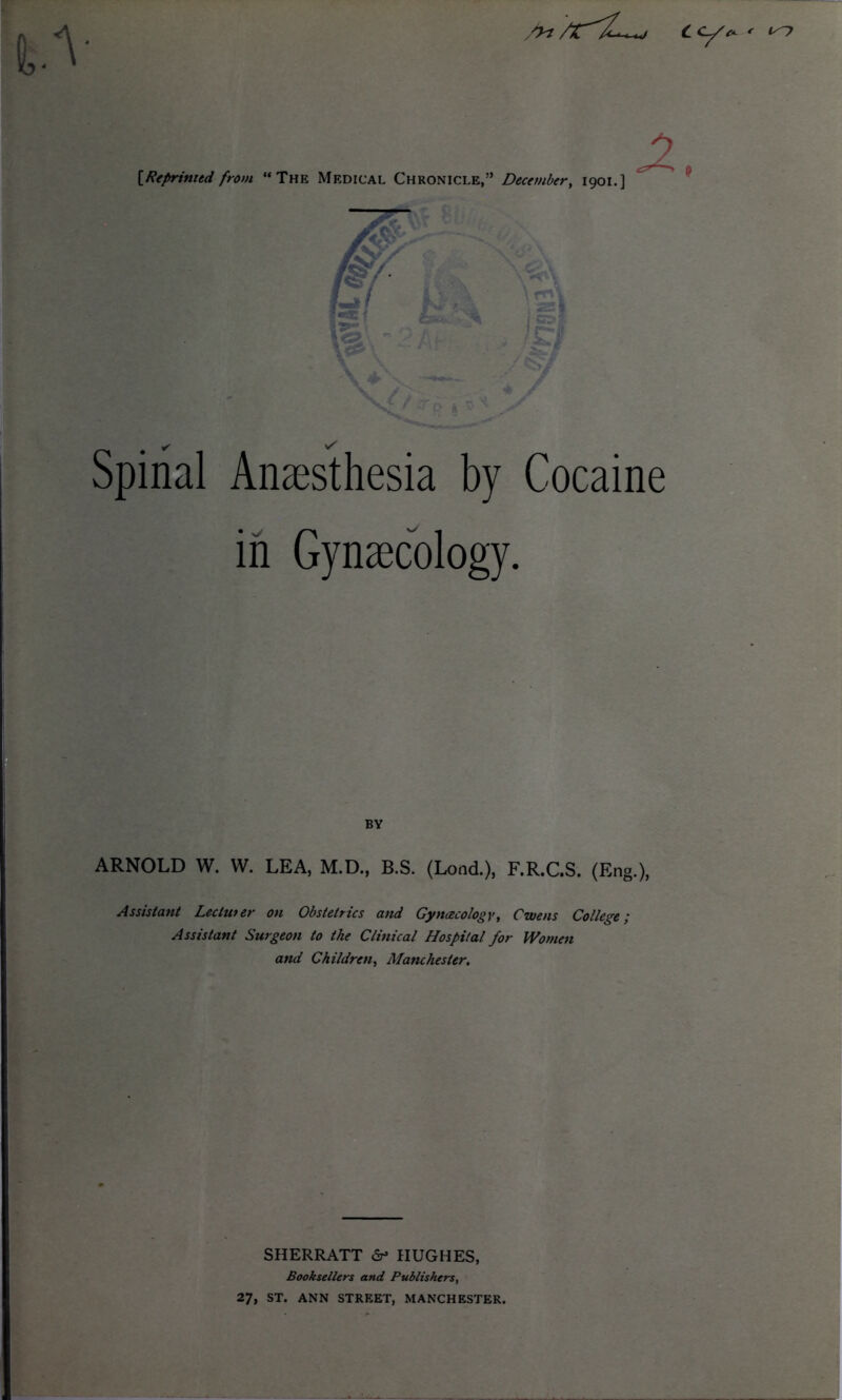 C cy^ * is~> /yt [Reprinted from “The Medical Chronicle,” December, 1901. 's\ X ! c~ff ' ^*0 Spinal Anaesthesia by Cocaine in Gynaecology. BY ARNOLD W. W. LEA, M.D., B.S. (Load.), F.R.C.S. (Eng.), Assistant Leciuter on Obstetrics and Gynaecology, Owens College; Assistant Surgeon to the Clinical Hospital for Women and Children, Manchester. SHERRATT <Sr» HUGHES, Booksellers and Publishers, 27, ST. ANN STREET, MANCHESTER.