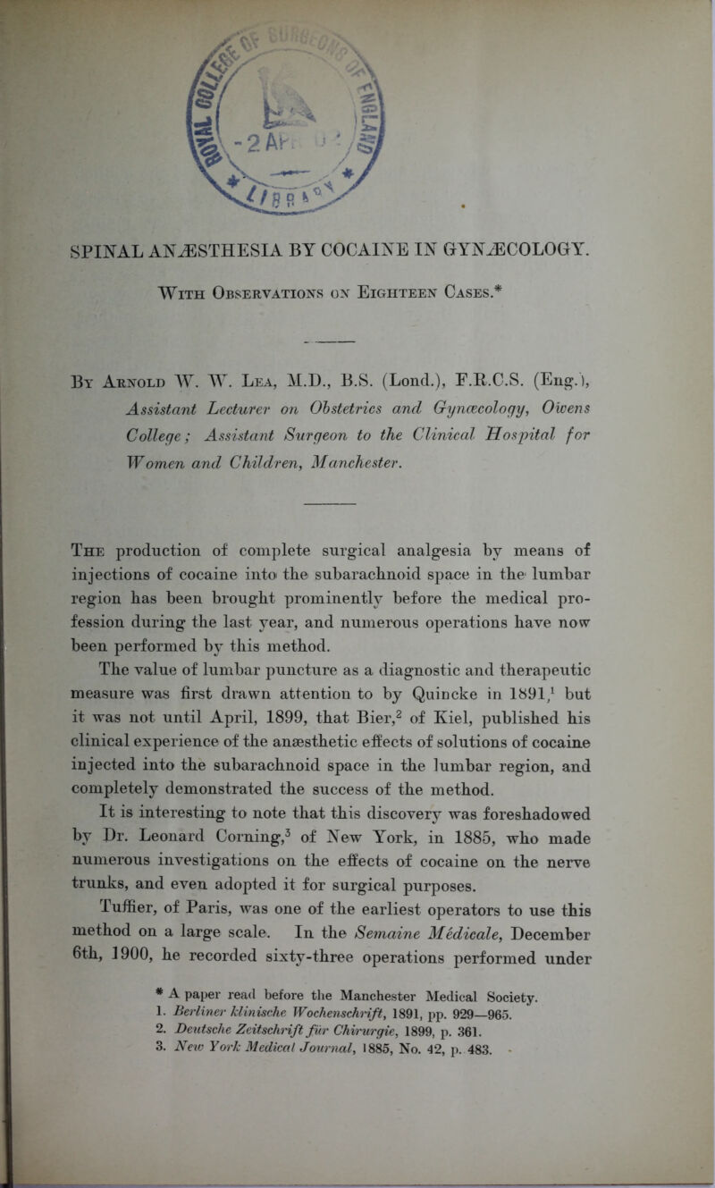 With Observations on Eighteen Cases.* By Arnold W. W. Lea, M.D., B.S. (Lond.), E.K.C.S. (Eng.), Assistant Lecturer on Obstetrics and Gyncecology, Owens College; Assistant Surgeon to the Clinical Hospital for Women and Children, Manchester. The production of complete surgical analgesia by means of injections of cocaine into« the subarachnoid space in the1 lumbar region has been brought prominently before the medical pro- fession during the last year, and numerous operations have now been performed by this method. The value of lumbar puncture as a diagnostic and therapeutic measure was first drawn attention to by Quincke in 1891/ but it was not until April, 1899, that Bier,2 of Kiel, published his clinical experience of the anaesthetic effects of solutions of cocaine injected into the subarachnoid space in the lumbar region, and completely demonstrated the success of the method. It is interesting to note that this discovery was foreshadowed by Dr. Leonard Corning,3 of New York, in 1885, who made numerous investigations on the effects of cocaine on the nerve trunks, and even adopted it for surgical purposes. Tuffier, of Paris, was one of the earliest operators to use this method on a large scale. In the Semaine Medicale, December 6th, 1900, he recorded sixty-three operations performed under * A paper read before the Manchester Medical Society. 1. Berliner klinische Wochenschrift, 1891, pp. 929—965. 2. Deutsche Zeitschrift fur Chirurgie, 1899, p. 361. 3. New York Medical Journal, 1885, No. 42, p. 483. ,