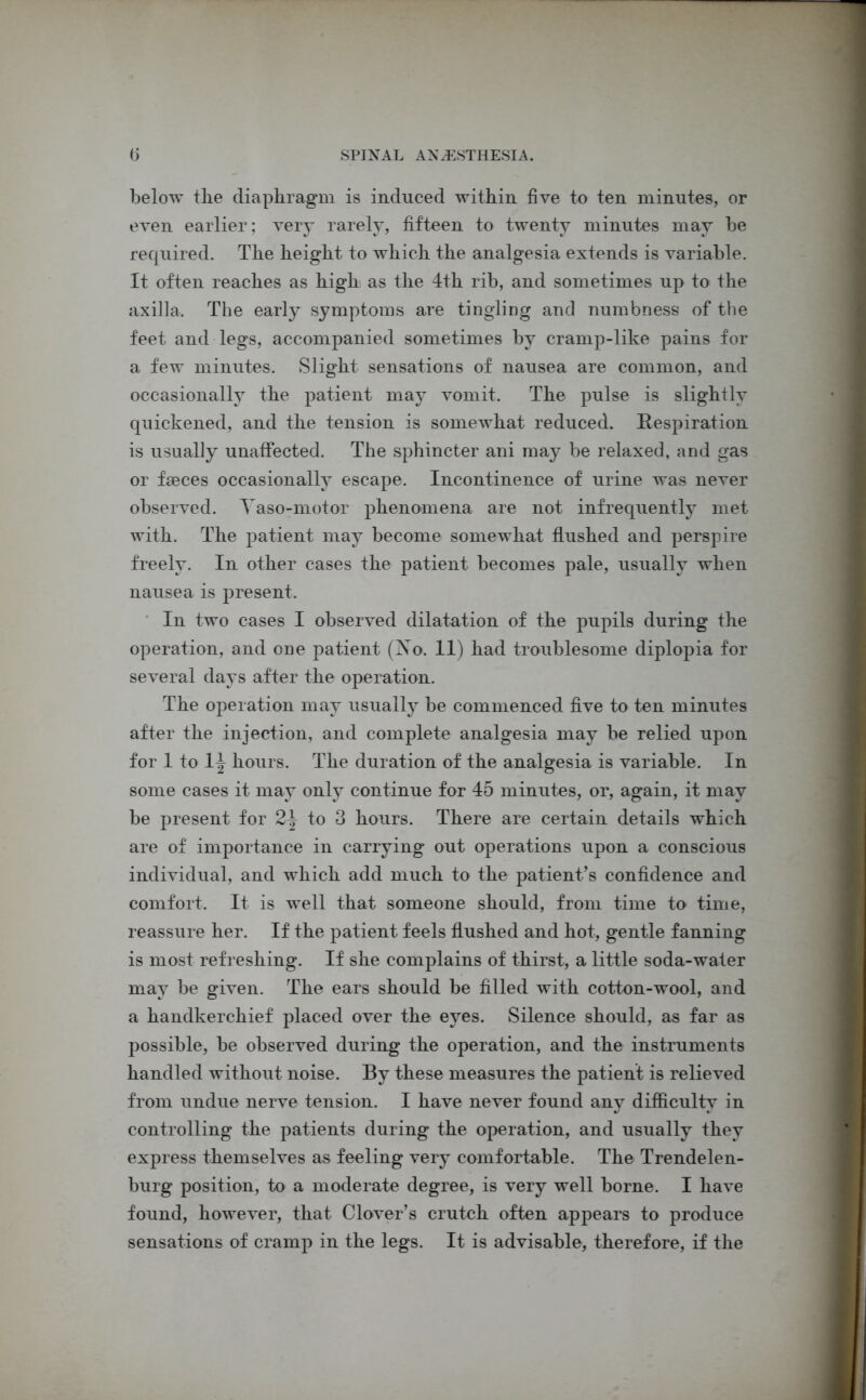 below the diaphragm is induced within five to ten minutes, or even earlier; very rarely, fifteen to twenty minutes may he required. The height to which the analgesia extends is variable. It often reaches as high as the 4th rib, and sometimes up to the axilla. The early symptoms are tingling and numbness of the feet and legs, accompanied sometimes by cramp-like pains for a few minutes. Slight sensations of nausea are common, and occasionally the patient may vomit. The pulse is slightly quickened, and the tension is somewhat reduced. Respiration is usually unaffected. The sphincter ani may be relaxed, and gas or faeces occasionally escape. Incontinence of urine was never observed. Yaso-motor phenomena are not infrequently met with. The patient may become somewhat flushed and perspire freely. In other cases the patient becomes pale, usually when nausea is present. In two cases I observed dilatation of the pupils during the operation, and one patient (Yo. 11) had troublesome diplopia for several days after the operation. The operation may usually be commenced five to ten minutes after the injection, and complete analgesia may be relied upon for 1 to 1^ hours. The duration of the analgesia is variable. In some cases it may only continue for 45 minutes, or, again, it may be present for to 3 hours. There are certain details which are of importance in carrying out operations upon a conscious individual, and which add much to the patient’s confidence and comfort. It is well that someone should, from time to time, reassure her. If the patient feels flushed and hot, gentle fanning is most refreshing. If she complains of thirst, a little soda-water may be given. The ears should be filled with cotton-wool, and a handkerchief placed over the eyes. Silence should, as far as possible, be observed during the operation, and the instruments handled without noise. By these measures the patient is relieved from undue nerve tension. I have never found any difficulty in controlling the patients during the operation, and usually they express themselves as feeling very comfortable. The Trendelen- burg position, to a moderate degree, is very well borne. I have found, however, that Clover’s crutch often appears to produce sensations of cramp in the legs. It is advisable, therefore, if the