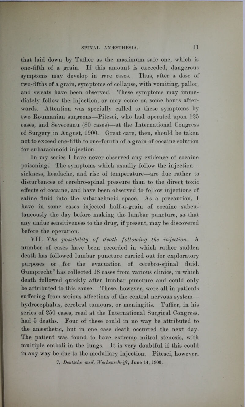 that laid down by Tuffier as the maximum safe one, which is one-fifth of a grain. If this amount is exceeded, dangerous symptoms may develop in rare cases. Thus, after a dose of two-fifths of a grain, symptoms of collapse, with vomiting, pallor, and sweats have been observed. These symptoms may imme- diately follow the injection, or may come on some hours after- wards. Attention was specially called to these symptoms by two Roumanian surgeons—Pitesci, who had operated upon 125 cases, and Severeanu (80 cases)—at the International Congress of Surgery in August, 1900. Great care, then, should be taken not to exceed one-fifth to one-fourth of a grain of cocaine solution for subarachnoid injection. In my series I have never observed any evidence of cocaine poisoning. The symptoms which usually follow the injection— sickness, headache, and rise of temperature—are due rather to disturbances of cerebro-spinal pressure than to the direct toxic effects of cocaine, and have been observed to follow injections of saline fluid into the subarachnoid space. As a precaution, I have in some cases injected half-a-grain of cocaine subcu- taneously the day before making the lumbar puncture, so that any undue sensitiveness to the drug, if present, may be discovered before the operation. VII. The 'possibility of death following the injection. A number of cases have been recorded in which rather sudden death has followed lumbar puncture carried out for exploratory purposes or for the evacuation of cerebro-spinal fluid. Gumprecht7 has collected 18 cases from various clinics, in which death followed quickly after lumbar puncture and could only be attributed to this cause. These, however, were all in patients suffering from serious affections of the central nervous system— hydrocephalus, cerebral tumours, or meningitis. Tuffier, in his series of 250 cases, read at the International Surgical Congress, had 5 deaths. Four of these could in no way be attributed to the anaesthetic, but in one case death occurred the next day. The patient was found to have extreme mitral stenosis, with multiple emboli in the lungs. It is very doubtful if this could in any way be due to the medullary injection. Pitesci, however, 7. Deutsche mtd. Wochenschrift, June 14, 1900.