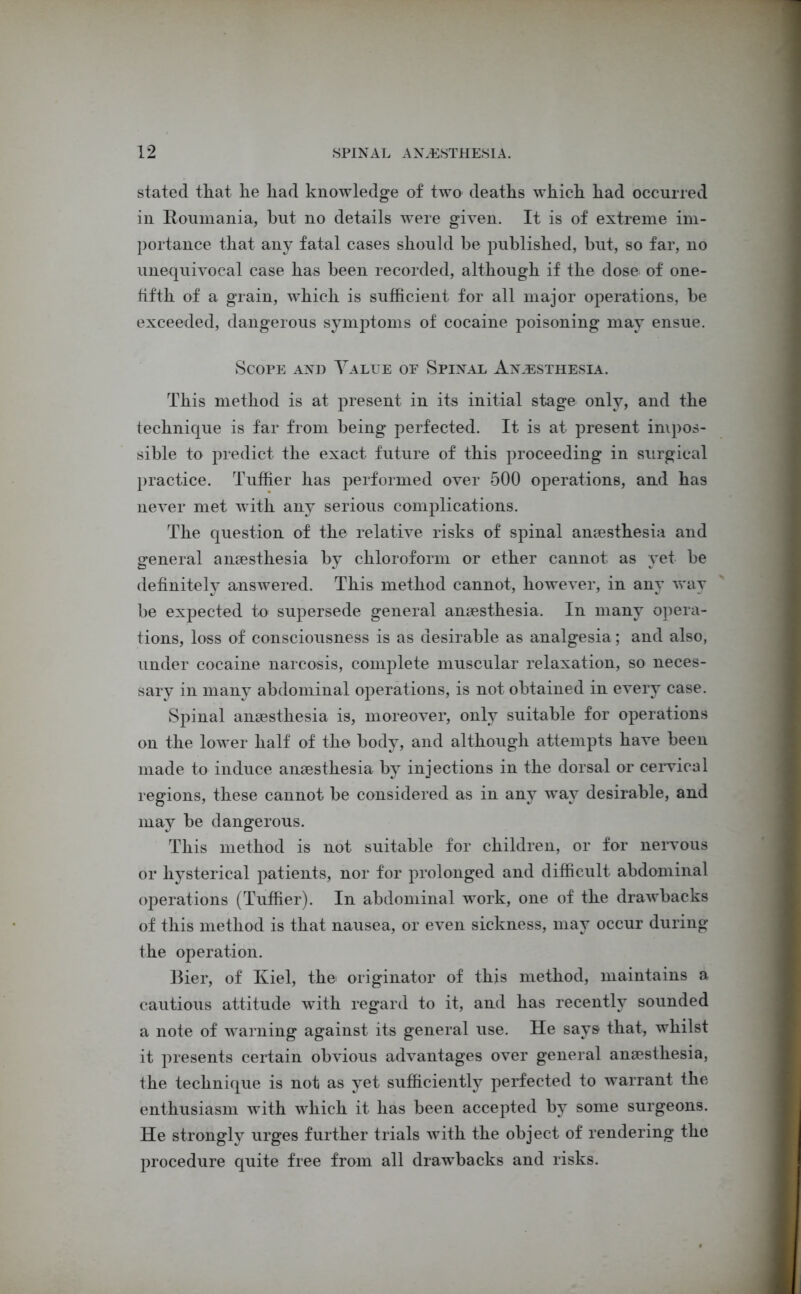 stated that lie had knowledge of two deaths which had occurred in Roumania, hut no details were given. It is of extreme im- portance that any fatal cases should be published, but, so far, no unequivocal case has been recorded, although if the dose of one- tifth of a grain, which is sufficient for all major operations, be exceeded, dangerous symptoms of cocaine poisoning may ensue. Scope and Value of Spinal Anesthesia. This method is at present in its initial stage only, and the technique is far from being perfected. It is at present impos- sible to predict the exact future of this proceeding in surgical practice. Tuffier has performed over 500 operations, and has never met with any serious complications. The question of the relative risks of spinal anaesthesia and general anaesthesia by chloroform or ether cannot as yet be definitely answered. This method cannot, however, in any way be expected to supersede general anaesthesia. In many opera- tions, loss of consciousness is as desirable as analgesia; and also, under cocaine narcosis, complete muscular relaxation, so neces- sary in many abdominal operations, is not obtained in every case. Spinal anaesthesia is, moreover, only suitable for operations on the lower half of tho body, and although attempts have been made to induce anaesthesia by injections in the dorsal or cervical regions, these cannot be considered as in any way desirable, and may be dangerous. This method is not suitable for children, or for nervous or hysterical patients, nor for prolonged and difficult abdominal operations (Tuffier). In abdominal work, one of the drawbacks of this method is that nausea, or even sickness, may occur during the operation. Bier, of Kiel, the originator of this method, maintains a cautious attitude with regard to it, and has recently sounded a note of warning against its general use. He says that, whilst it presents certain obvious advantages over general anaesthesia, the technique is not as yet sufficiently perfected to warrant the enthusiasm with which it has been accepted by some surgeons. He strongH urges further trials with the object of rendering the procedure quite free from all drawbacks and risks.