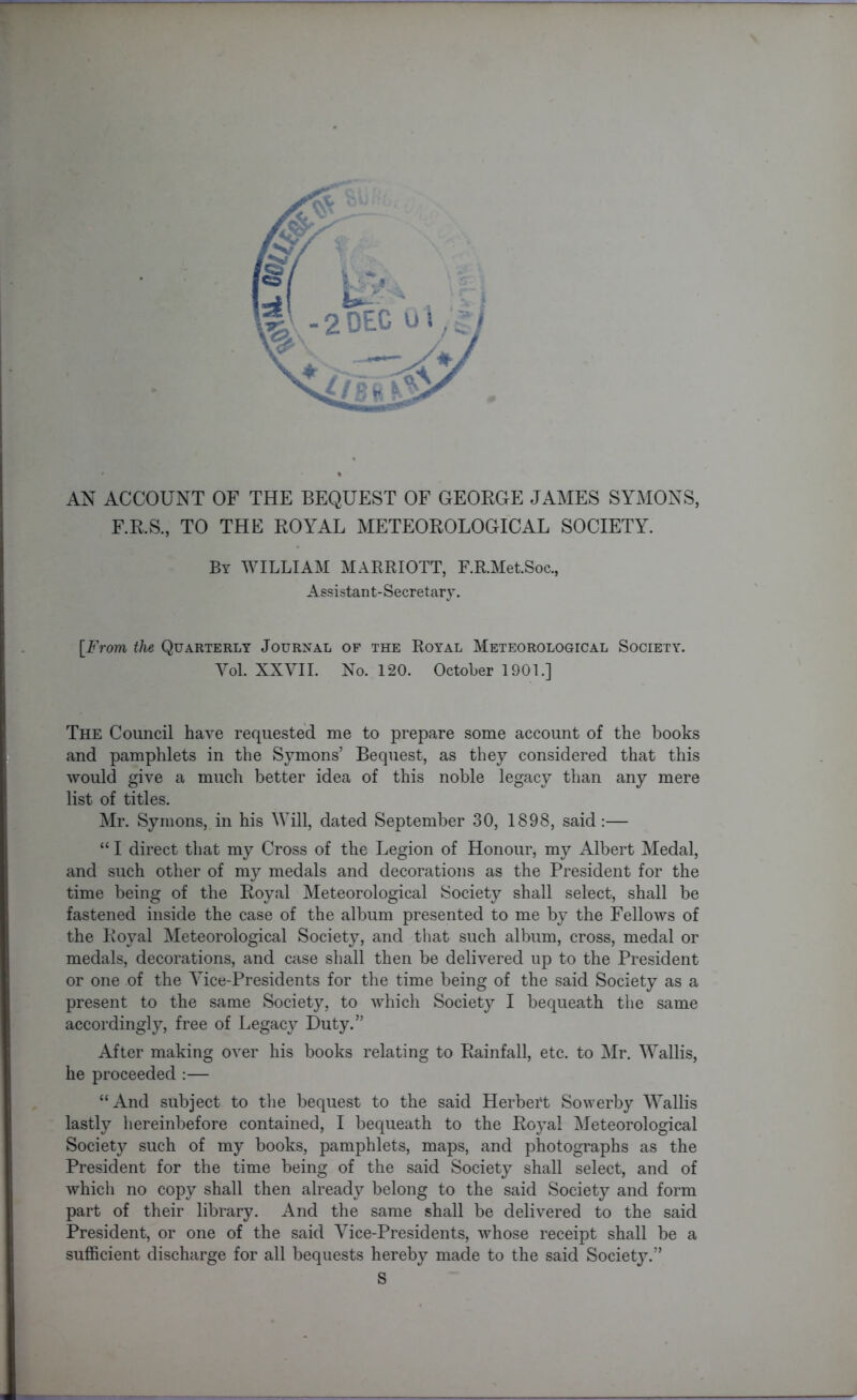 AN ACCOUNT OF THE BEQUEST OF GEORGE JAMES SYMONS, F.R.S., TO THE ROYAL METEOROLOGICAL SOCIETY. By WILLIAM MARRIOTT, F.R.Met.Soc., Assistant-Secretary. [From the Quarterly Journal of the Royal Meteorological Society. Yol. XXVII. No. 120. October 1901.] The Council have requested me to prepare some account of the books and pamphlets in the Symons’ Bequest, as they considered that this would give a much better idea of this noble legacy than any mere list of titles. Mr. Symons, in his Will, dated September 30, 1898, said:— “ I direct that my Cross of the Legion of Honour, my Albert Medal, and such other of my medals and decorations as the President for the time being of the Royal Meteorological Society shall select, shall be fastened inside the case of the album presented to me by the Fellows of the Royal Meteorological Society, and that such album, cross, medal or medals, decorations, and case shall then be delivered up to the President or one of the Vice-Presidents for the time being of the said Society as a present to the same Society, to which Society I bequeath the same accordingly, free of Legacy Duty.” After making over his books relating to Rainfall, etc. to Mr. Wallis, he proceeded :— “And subject to the bequest to the said Herbert Sowerby Wallis lastly hereinbefore contained, I bequeath to the Royal Meteorological Society such of my books, pamphlets, maps, and photographs as the President for the time being of the said Society shall select, and of which no copy shall then already belong to the said Society and form part of their library. And the same shall be delivered to the said President, or one of the said Vice-Presidents, whose receipt shall be a sufficient discharge for all bequests hereby made to the said Society.” S