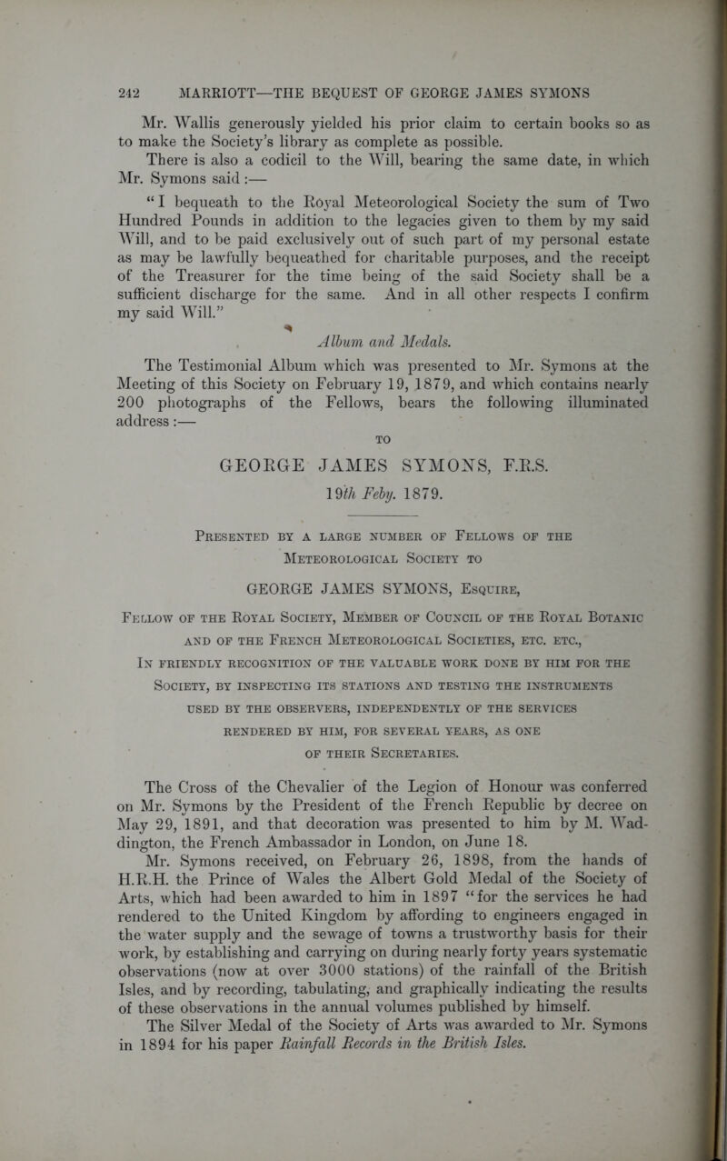 Mr. Wallis generously yielded his prior claim to certain books so as to make the Society’s library as complete as possible. There is also a codicil to the Will, bearing the same date, in which Mr. Symons said :— “ I bequeath to the Royal Meteorological Society the sum of Two Hundred Pounds in addition to the legacies given to them by my said Will, and to be paid exclusively out of such part of my personal estate as may be lawfully bequeathed for charitable purposes, and the receipt of the Treasurer for the time being of the said Society shall be a sufficient discharge for the same. And in all other respects I confirm my said Will.” Album and Medals. The Testimonial Album which was presented to Mr. Symons at the Meeting of this Society on February 19, 4879, and which contains nearly 200 photographs of the Fellows, bears the following illuminated address:— TO GEORGE JAMES SYMONS, F.R.S. 19ith Feby. 1879. Presented by a large number of Fellows of the Meteorological Society to GEORGE JAMES SYMONS, Esquire, Fellow of the Royal Society, Member of Council of the Royal Botanic AND OF THE FRENCH METEOROLOGICAL SOCIETIES, ETC. ETC., In friendly recognition of the valuable work done by him for the Society, by inspecting its stations and testing the instruments USED BY THE OBSERVERS, INDEPENDENTLY OF THE SERVICES RENDERED BY HIM, FOR SEVERAL YEARS, AS ONE of their Secretaries. The Cross of the Chevalier of the Legion of Honour was conferred on Mr. Symons by the President of the French Republic by decree on May 29, 1891, and that decoration was presented to him by M. Wad- dington, the French Ambassador in London, on June 18. Mr. Symons received, on February 26, 1898, from the hands of H.R.H. the Prince of Wales the Albert Gold Medal of the Society of Arts, which had been awarded to him in 1897 “for the services he had rendered to the United Kingdom by affording to engineers engaged in the water supply and the sewage of towns a trustworthy basis for their work, by establishing and carrying on during nearly forty years systematic observations (now at over 3000 stations) of the rainfall of the British Isles, and by recording, tabulating, and graphically indicating the results of these observations in the annual volumes published by himself. The Silver Medal of the Society of Arts was awarded to Mr. Symons in 1894 for his paper Rainfall Recm'ds in the British Isles.