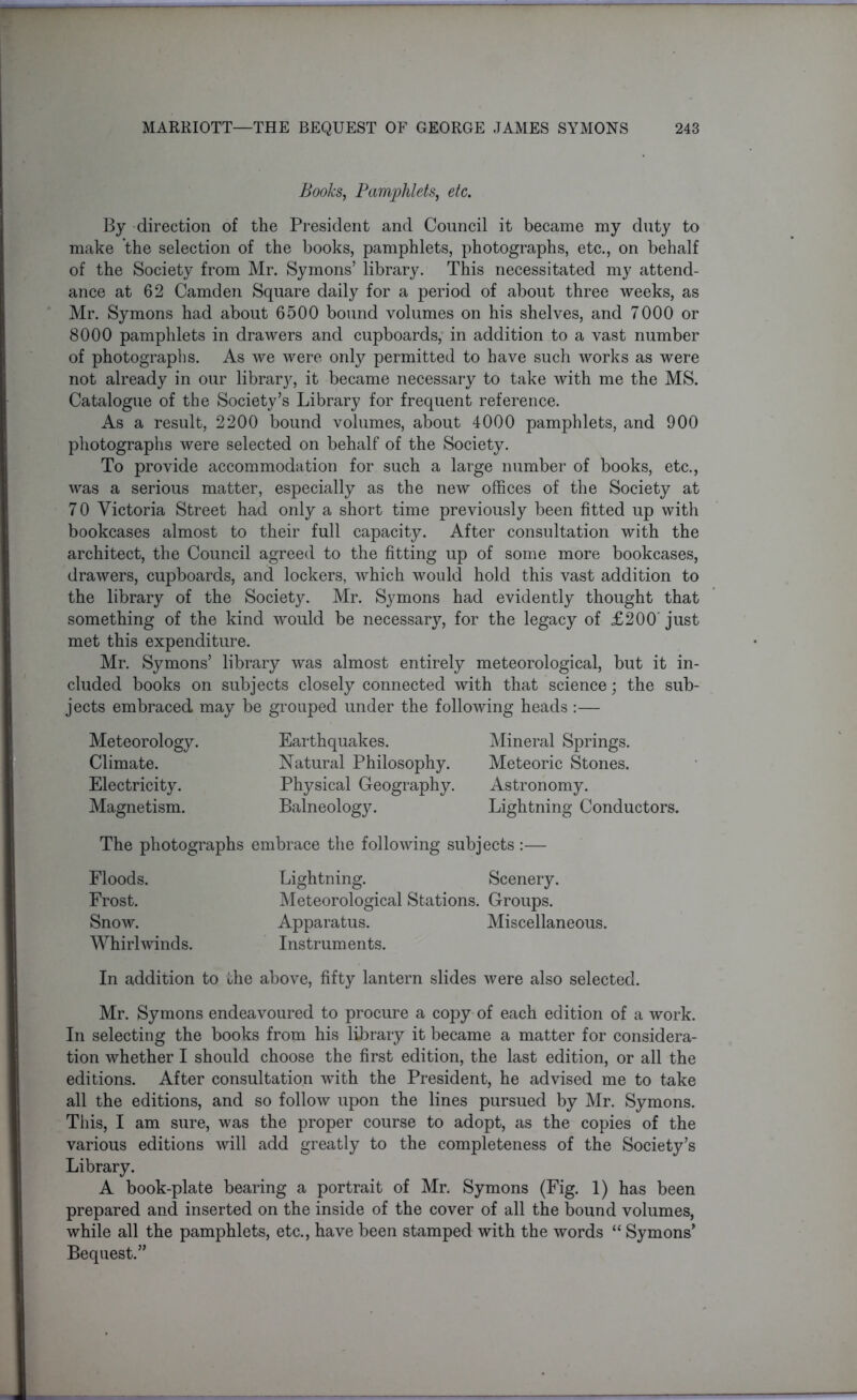 Books, Pamphlets, etc. By direction of the President and Council it became my duty to make the selection of the books, pamphlets, photographs, etc., on behalf of the Society from Mr. Symons’ library. This necessitated my attend- ance at 62 Camden Square daily for a period of about three weeks, as Mr. Symons had about 6500 bound volumes on his shelves, and 7000 or 8000 pamphlets in drawers and cupboards, in addition to a vast number of photographs. As we were only permitted to have such works as were not already in our library, it became necessary to take with me the MS. Catalogue of the Society’s Library for frequent reference. As a result, 2200 bound volumes, about 4000 pamphlets, and 900 photographs were selected on behalf of the Society. To provide accommodation for such a large number of books, etc., was a serious matter, especially as the new offices of the Society at 7 0 Victoria Street had only a short time previously been fitted up with bookcases almost to their full capacity. After consultation with the architect, the Council agreed to the fitting up of some more bookcases, drawers, cupboards, and lockers, which would hold this vast addition to the library of the Society. Mr. Symons had evidently thought that something of the kind would be necessary, for the legacy of £200 just met this expenditure. Mr. Symons’ library was almost entirely meteorological, but it in- cluded books on subjects closely connected with that science; the sub- jects embraced may be grouped under the following heads :— Meteorology. Climate. Electricity. Magnetism. Earthquakes. Natural Philosophy. Physical Geography. Balneology. Mineral Springs. Meteoric Stones. Astronomy. Lightning Conductors. The photographs embrace the following subjects :— Floods. Frost. Snow. Whirlwinds. Lightning. Scenery. Meteorological Stations. Groups. Apparatus. Miscellaneous. Instruments. In addition to the above, fifty lantern slides were also selected. Mr. Symons endeavoured to procure a copy of each edition of a work. In selecting the books from his library it became a matter for considera- tion whether I should choose the first edition, the last edition, or all the editions. After consultation with the President, he advised me to take all the editions, and so follow upon the lines pursued by Mr. Symons. This, I am sure, was the proper course to adopt, as the copies of the various editions will add greatly to the completeness of the Society’s Library. A book-plate bearing a portrait of Mr. Symons (Fig. 1) has been prepared and inserted on the inside of the cover of all the bound volumes, while all the pamphlets, etc., have been stamped with the words “ Symons’ Bequest.”