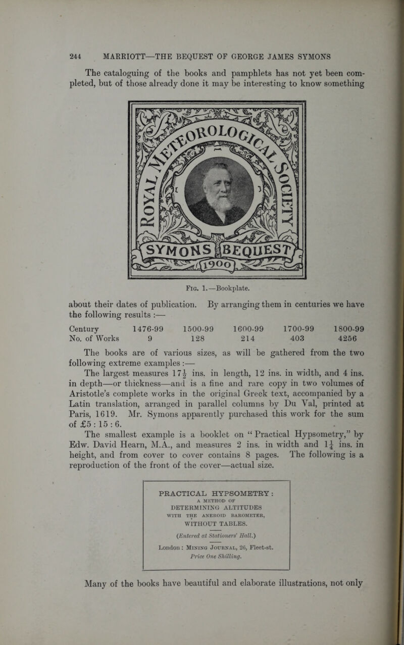 The cataloguing of the books and pamphlets has not yet been com- pleted, but of those already done it may be interesting to know something Fig. 1.—Bookplate. about their dates of publication. By arranging them in centuries we have the following results :— Century 1476-99 1500-99 1600-99 1700-99 1800-99 No. of Works 9 128 214 403 4256 The books are of various sizes, as will be gathered from the two following extreme examples :— The largest measures 17| ins. in length, 12 ins. in width, and 4 ins. in depth—or thickness—and is a fine and rare copy in two volumes of Aristotle’s complete works in the original Greek text, accompanied by a Latin translation, arranged in parallel columns by Du Yal, printed at Paris, 1619. Mr. Symons apparently purchased this work for the sum of £5: 15: 6. The smallest example is a booklet on “ Practical Hypsometry,” by Edw. David Hearn, M.A., and measures 2 ins. in width and 1J ins. in height, and from cover to cover contains 8 pages. The following is a reproduction of the front of the cover—actual size. PRACTICAL HYPSOMETRY: A METHOD OF DETERMINING ALTITUDES WITH THE ANEROID BAROMETER, WITHOUT TABLES. (Entered at Stationers’ Hall.) London : Mining Journal, 26, Fleet-st. Price One Shilling. Many of the books have beautiful and elaborate illustrations, not only