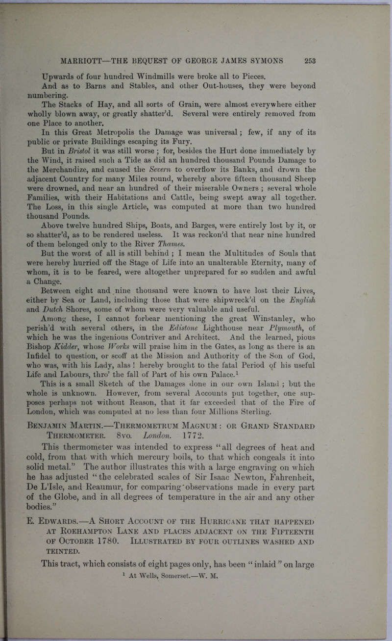 Upwards of four hundred Windmills were broke all to Pieces. And as to Barns and Stables, and other Out-liouses, they were beyond numbering. The Stacks of Hay, and all sorts of Grain, were almost everywhere either wholly blown away, or greatly shatter’d. Several were entirely removed from one Place to another. In this Great Metropolis the Damage was universal; few, if any of its public or private Buildings escaping its Fury. But in Bristol it was still worse; for, besides the Hurt done immediately by the Wind, it raised such a Tide as did an hundred thousand Pounds Damage to the Merchandize, and caused the Severn to overflow its Banks, and drown the adjacent Country for many Miles round, whereby above fifteen thousand Sheep were drowned, and near an hundred of their miserable Owners ; several whole Families, with their Habitations and Cattle, being swept away all together. The Loss, in this single Article, was computed at more than two hundred thousand Pounds. Above twelve hundred Ships, Boats, and Barges, were entirely lost by it, or so shatter’d, as to be rendered useless. It was reckon’d that near nine hundred of them belonged only to the River Thames. But the worst of all is still behind ; I mean the Multitudes of Souls that were hereby hurried off the Stage of Life into an unalterable Eternity, many of whom, it is to be feared, were altogether unprepared for so sudden and awful a Change. Between eight and nine thousand were known to have lost their Lives, either by Sea or Land, including those that were shipwreck’d on the English and Dutch Shores, some of whom were very valuable and useful. Among these, I cannot forbear mentioning the great Winstanley, who perish’d with several others, in the Edistone Lighthouse near Plymouth, of which he was the ingenious Contriver and Architect. And the learned, pious Bishop Kidder, whose Works will praise him in the Gates, as long as there is an Infidel to question, or scoff at the Mission and Authority of the Son of God, who was, with his Lady, alas ! hereby brought to the fatal Period of his useful Life and Labours, thro’ the fall of Part of his own Palace.1 This is a small Sketch of the Damages done in our own Island ; but the whole is unknown. However, from several Accounts put together, one sup- poses perhaps not without Reason, that it far exceeded that of the Fire of London, which was computed at no less than four Millions Sterling. Benjamin Martin.—Thermometrum Magnum : or Grand Standard Thermometer. 8vo. London. 1772. This thermometer was intended to express “all degrees of heat and cold, from that with which mercury boils, to that which congeals it into solid metal.” The author illustrates this with a large engraving on which he has adjusted “ the celebrated scales of Sir Isaac Newton, Fahrenheit, De L’lsle, and Reaumur, for comparing’observations made in every part of the Globe, and in all degrees of temperature in the air and any other bodies.” E. Edwards.—A Short Account of the Hurricane that happened at Roehampton Lane and places adjacent on the Fifteenth of October 1780. Illustrated by four outlines washed and TEINTED. This tract, which consists of eight pages only, has been “ inlaid ” on large 1 At Wells, Somerset.—W. M.
