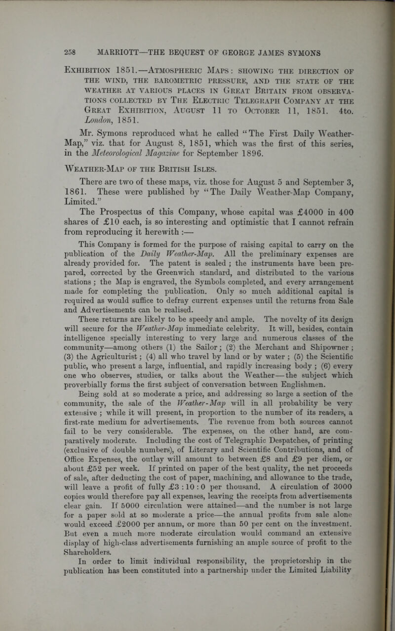 Exhibition 1851.—Atmospheric Maps: showing the direction of THE WIND, THE BAROMETRIC PRESSURE, AND THE STATE OF THE WEATHER AT VARIOUS PLACES IN GREAT BRITAIN FROM OBSERVA- TIONS COLLECTED BY THE ELECTRIC TELEGRAPH COMPANY AT THE Great Exhibition, August 11 to October 11, 1851. 4to. London, 1851. Mr. Symons reproduced what he called “ The First Daily Weather- Map,” viz. that for August 8, 1851, which was the first of this series, in the Meteorological Magazine for September 1896. Weather-Map of the British Isles. There are two of these maps, viz. those for August 5 and September 3, 1861. These were published by “The Daily Weather-Map Company, Limited.” The Prospectus of this Company, whose capital was £4000 in 400 shares of £10 each, is so interesting and optimistic that I cannot refrain from reproducing it herewith :— This Company is formed for the purpose of raising capital to carry on the publication of the Daily Weather-Majp. All the preliminary expenses are already provided for. The patent is sealed ; the instruments have been pre- pared, corrected by the Greenwich standard, and distributed to the various stations ; the Map is engraved, the Symbols completed, and every arrangement made for completing the publication. Only so much additional capital is required as would suffice to defray current expenses until the returns from Sale and Advertisements can be realised. These returns are likely to be speedy and ample. The novelty of its design will secure for the Weather-Map immediate celebrity. It will, besides, contain intelligence specially interesting to very large and numerous classes of the community—among others (1) the Sailor; (2) the Merchant and Shipowner ; (3) the Agriculturist; (4) all who travel by land or by water ; (5) the Scientific public, who present a large, influential, and rapidly increasing body ; (6) every one who observes, studies, or talks about the Weather—the subject which proverbially forms the first subject of conversation between Englishmen. Being sold at so moderate a price, and addressing so large a section of the community, the sale of the Weather-Map will in all probability be very extensive ; while it will present, in proportion to the number of its readers, a first-rate medium for advertisements. The revenue from both sources cannot fail to be very considerable. The expenses, on the other hand, are com- paratively moderate. Including the cost of Telegraphic Despatches, of printing (exclusive of double numbers), of Literary and Scientific Contributions, and of Office Expenses, the outlay will amount to between £8 and £9 per diem, or about £52 per week. If printed on paper of the best quality, the net proceeds of sale, after deducting the cost of paper, machining, and allowance to the trade, will leave a profit of fully £3 :10 : 0 per thousand. A circulation of 3000 copies would therefore pay all expenses, leaving the receipts from advertisements clear gain. If 5000 circulation were attained—and the number is not large for a paper sold at so moderate a price—the annual profits from sale alone would exceed £2000 per annum, or more than 50 per cent on the investment. But even a much more moderate circulation would command an extensive display of high-class advertisements furnishing an ample source of profit to the Shareholders. In order to limit individual responsibility, the proprietorship in the publication has been constituted into a partnership under the Limited Liability