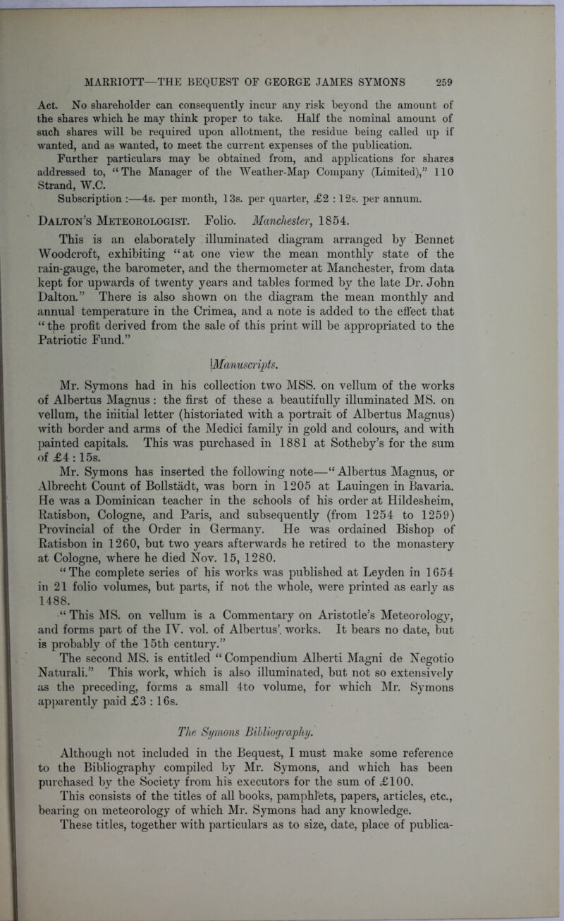 Act. No shareholder can consequently incur any risk beyond the amount of the shares which he may think proper to take. Half the nominal amount of such shares will be required upon allotment, the residue being called up if wanted, and as wanted, to meet the current expenses of the publication. Further particulars may be obtained from, and applications for shares addressed to, “The Manager of the Weather-Map Company (Limited),” 110 Strand, W.C. Subscription :—4s. per month, 13s. per quarter, £2 :12s. per annum. Dalton’s Meteorologist. Folio. Manchester, 1854. This is an elaborately illuminated diagram arranged by Bennet Woodcroft, exhibiting “at one view the mean monthly state of the rain-gauge, the barometer, and the thermometer at Manchester, from data kept for upwards of twenty years and tables formed by the late Dr. John Dalton.” There is also shown on the diagram the mean monthly and annual temperature in the Crimea, and a note is added to the effect that “ the profit derived from the sale of this print will be appropriated to the Patriotic Fund.” |Manuscripts. Mr. Symons had in his collection two MSS. on vellum of the works of Albertus Magnus : the first of these a beautifully illuminated MS. on vellum, the initial letter (historiated with a portrait of Albertus Magnus) with border and arms of the Medici family in gold and colours, and with painted capitals. This was purchased in 1881 at Sotheby’s for the sum of £4 :15s. Mr. Symons has inserted the following note—“ Albertus Magnus, or Albrecht Count of Bollstadt, was born in 1205 at Lauingen in Bavaria. He was a Dominican teacher in the schools of his order at Hildesheim, Ratisbon, Cologne, and Paris, and subsequently (from 1254 to 1259) Provincial of the Order in Germany. He was ordained Bishop of Ratisbon in 1260, but two years afterwards he retired to the monastery at Cologne, where he died Nov. 15, 1280. “The complete series of his works was published at Leyden in 1654 in 21 folio volumes, but parts, if not the whole, were printed as early as 1488. “ This MS. on vellum is a Commentary on Aristotle’s Meteorology, and forms part of the IY. vol. of Albertus’. works. It bears no date, but is probably of the 15th century.” The second MS. is entitled “ Compendium Alberti Magni de Negotio Naturali.” This work, which is also illuminated, but not so extensively as the preceding, forms a small 4to volume, for which Mr. Symons apparently paid £3 : 16s. The Symons Bibliography. Although not included in the Bequest, I must make some reference to the Bibliography compiled by Mr. Symons, and which has been purchased by the Society from his executors for the sum of £100. This consists of the titles of all books, pamphlets, papers, articles, etc., bearing on meteorology of which Mr. Symons had any knowledge. These titles, together with particulars as to size, date, place of publica-