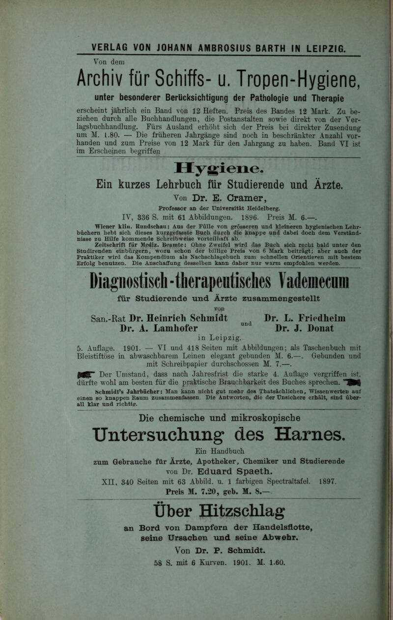 Von dem Archiv für Schiffs- u. Tropen-Hygiene, unter besonderer Berücksichtigung der Pathologie und Therapie erscheint jährlich ein Band von 12 Heften. Preis des Bandes 12 Mark. Zu be- ziehen durch alle Buchhandlungen, die Postanstalten sowie direkt von der Ver- lagsbuchhandlung. Fürs Ausland erhöht sich der Preis bei direkter Zusendung um M. 1.80. — Die früheren Jahrgänge sind noch in beschränkter Anzahl vor- handen und zum Preise von 12 Mark für den Jahrgang zu haben. Band VI ist im Erscheinen begriffen Hygiene. Ein kurzes Lehrbuch für Studierende und Ärzte. Von Dr. E. Gramer, Professor an der Universität Heidelberg. IV, 336 S. mit 61 Abbildungen. 1896. Preis M. 6.—. Wiener kliii. Rundschau: Ans der Fülle von grösseren und kleineren hygienischen Lehr- büchern hebt sich dieses kurzgefMste Buch durch die knappe und dabei doch dem Verständ- nisse zu Hilfe kommende Schreibweise vorteilhaft ab. Zeitschrift für 3lediz. Beamte: Ohne Zweifel wird das Buch sich recht bald unter den Studirenden einbürgern,’ wozu schon der billige Preis von 6 Mark beiträgt; aber auch der Praktiker wird das Kompendium als Nachschlagebuch zum schnellen Orientieren mit bestem Erfolg benutzen. Die Anschaffung desselben kann daher nur warm empfohlen werden. Diagnostisch -therapeutisches Vademecnra für Studierende und Ärzte zusammengestellt von San.-Rat Dr. Heinrich Schmidt Dr. L. rrlcdheim Dr. A. Lamhofer Dr. J. Donat in Leipzig. 5. Auflage. 1901. — VI und 418 Seiten mit Abbildungen; als Tascheubuch mit Bleistiftöse in abwaschbarem Leinen elegant gebunden M. 6.—. Gebunden und mit Schreibpapier durchschossen M. 7.—. Der Umstand, dass nach Jahresfrist die starke 4. Auflage vergriffen ist. dürfte wohl am besten für die praktische Brauchbarkeit des Buches sprechen. Schmidt’s Jahrbücher: Man kann nicht gut mehr des Thatsächlichen, Wissenwerten auf einen so knappen Eanm zusammenfassen. Die Antworten, die der Unsichere erhält, sind über- all klar und richtig. Die chemische und mikroskopische Untersuchung des Harnes. Ein Handbuch zum Gebrauche für Ärzte, Apotheker, Chemiker und Studierende von Dr. Eduard Spaeth. Xn, 340 Seiten mit 63 Abbild, u. 1 farbigen Spectraltafel. 1897. Preis M. 7.20, geh. M. 8.— Über Hitzschlag an Bord von Dampfern der Handelsflotte, seine Ursachen und seine Abwehr. Von Dr. P. Schmidt. 58 S. mit 6 Kuiven. 1901. M. 1.60.