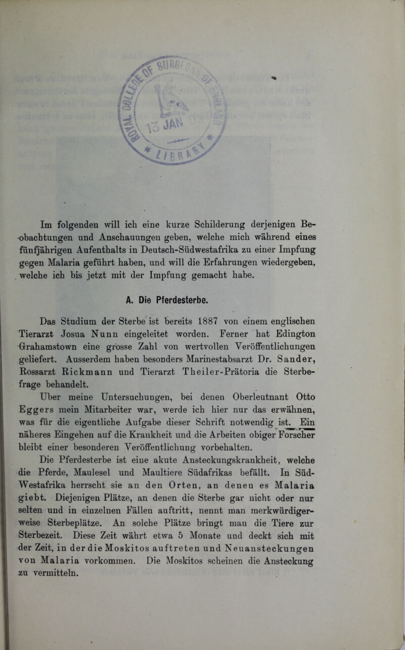 _ Im folgenden will ich eine kurze Schilderung derjenigen Be- obachtungen und Anschauungen geben, welche mich während eines fünfjährigen Aufenthalts in Deutsch-Südwestafrika zu einer Impfung gegen Malaria geführt haben, und will die Erfahrungen wiedergeben, , welche ich bis jetzt mit der Impfung gemacht habe. A. Die Pferdesterbe. Das Studium der Sterbe ist bereits 1887 von einem englischen Tierarzt Josua Nunn eingeleitet worden. Ferner hat Edington Grrahamstown eine grosse Zahl von wertvollen Veröffentlichungen geliefert. Ausserdem haben besonders Marinestabsarzt Dr. Sander, Rossarzt Rickmann und Tierarzt Theiler-Prätoria die Sterbe- frage behandelt. Uber meine Untersuchungen, bei denen Oberleutnant Otto Eggers mein Mitarbeiter war, werde ich hier nur das erwähnen, was für die eigentliche Aufgabe dieser Schrift notwendig ist. Ein näheres Eingehen auf die Krankheit und die Arbeiten obiger Forscher bleibt einer besonderen Veröffentlichung Vorbehalten. Die Pferdesterbe ist eine akute Austeckungskraukheit, welche die Pferde, Maulesel und Maultiere Südafrikas befällt. In Süd- Westafrika herrscht sie an den Orten, an denen es Malaria giebt. Diejenigen Plätze, an denen die Sterbe gar nicht oder nur selten und in einzelnen Fällen auftritt, nennt man merkwürdiger- weise Sterbeplätze. An solche Plätze bringt man die Tiere zur Sterbezeit. Diese Zeit währt etwa 5 Monate und deckt sich mit der Zeit, in der die Moskitos auftreten und Neuansteckungen von Malaria Vorkommen. Die Moskitos scheinen die Ansteckung zu. vermitteln.