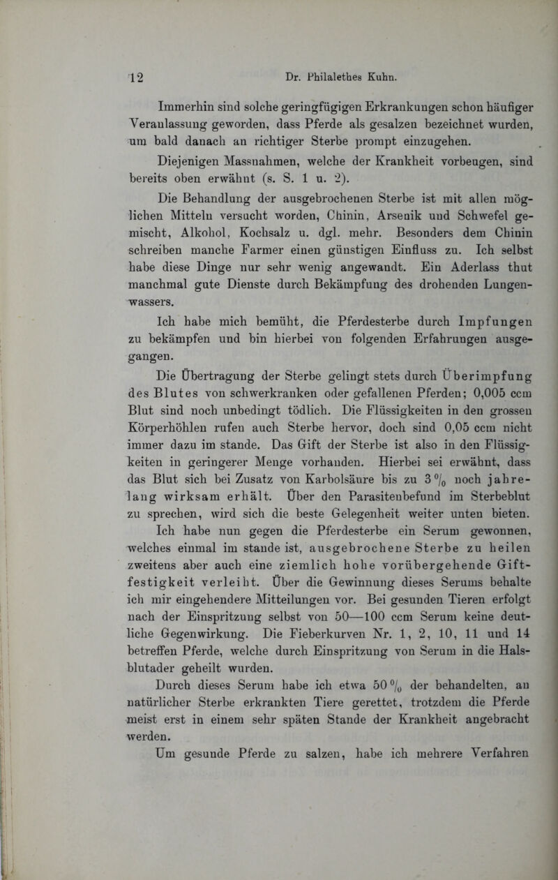 Immerhin sind solche geringfügigen Erkrankungen schon häufiger Veranlassung geworden, dass Pferde als gesalzen bezeichnet wurden, um bald danach an richtiger Sterbe prompt einzugehen. Diejenigen Massnahmen, welche der Krankheit Vorbeugen, sind bereits oben erwähnt (s. S. 1 u. 2). Die Behandlung der ausgebrochenen Sterbe ist mit allen mög- lichen Mitteln versucht worden, Chinin, Arsenik und Schwefel ge- mischt, Alkohol, Kochsalz u. dgl. mehr. Besonders dem Chinin schreiben manche Farmer einen günstigen Einfluss zu. Ich selbst habe diese Dinge nur sehr wenig angewandt. Ein Aderlass thut manchmal gute Dienste durch Bekämpfung des drohenden Lungen- wassers. Ich habe mich bemüht, die Pferdesterbe durch Impfungen zu bekämpfen und bin hierbei von folgenden Erfahrungen ausge- gangen. Die Übertragung der Sterbe gelingt stets durch Überimpfung des Blutes von schwerkranken oder gefallenen Pferden; 0,005 ccm Blut sind noch unbedingt tödlich. Die Flüssigkeiten in den grossen Körperhöhlen rufen auch Sterbe hervor, doch sind 0,05 ccm nicht immer dazu im stände. Das Gift der Sterbe ist also in den Flüssig- keiten in geringerer Menge vorhanden. Hierbei sei erwähnt, dass das Blut sich bei Zusatz von Karbolsäure bis zu 3 ®/o noch jahre- lang wirksam erhält. Über den Parasitenbefund im Sterbeblut zu sprechen, wird sich die beste Gelegenheit weiter unten bieten. Ich habe nun gegen die Pferdesterbe ein Serum gewonnen, welches einmal im stände ist, ausgebrochene Sterbe zu heilen zweitens aber auch eine ziemlich hohe vorübergehende Gift- festigkeit verleibt. Über die Gewinnung dieses Serums behalte ich mir eingehendere Mitteilungen vor. Bei gesunden Tieren erfolgt nach der Einspritzung selbst von 50—100 ccm Serum keine deut- liche Gegenwirkung. Die Fieberkurven Nr. 1, 2, 10, 11 und 14 betreffen Pferde, welche durch Einspritzung von Serum in die Hals- blutader geheilt wurden. Durch dieses Serum habe ich etwa 50 der behandelten, an natürlicher Sterbe erkrankten Tiere gerettet, trotzdem die Pferde meist erst in einem sehr späten Stande der Krankheit angebracht werden. Um gesunde Pferde zu salzen, habe ich mehrere Verfahren