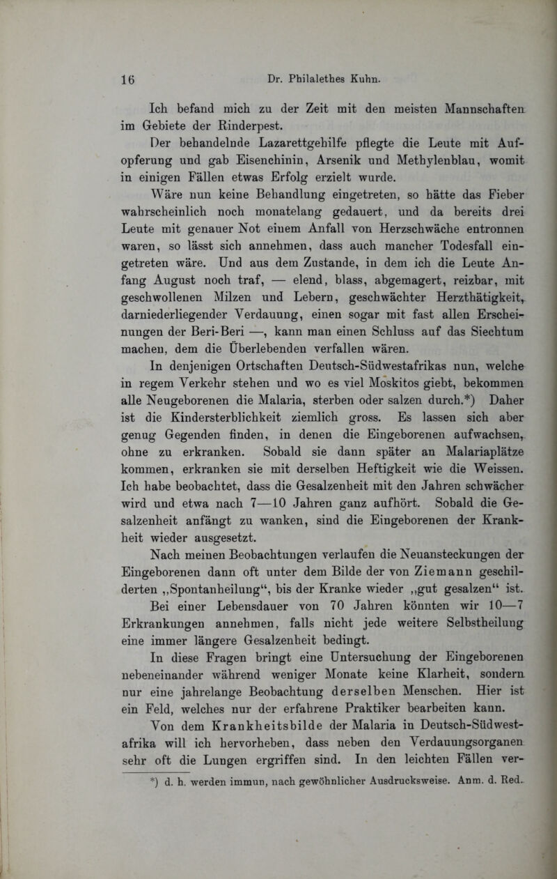 Ich befand mich zu der Zeit mit den meisten Mannschaften im Gebiete der Rinderpest. Der behandelnde Lazarettgehilfe pflegte die Leute mit Auf- opferung und gab Eisenchinin, Arsenik und Methylenblau, womit in einigen Fällen etwas Erfolg erzielt wurde. Wäre nun keine Behandlung eingetreten, so hätte das Fieber wahrscheinlich noch monatelang gedauert, und da bereits drei Leute mit genauer Not einem Anfall von Herzschwäche entronnen waren, so lässt sich annehmen, dass auch mancher Todesfall ein- getreten wäre. Und aus dem Zustande, in dem ich die Leute An- fang August noch traf, — elend, blass, abgemagert, reizbar, mit geschwollenen Milzen und Lebern, geschwächter Herzthätigkeit,^ darniederliegender Verdauung, einen sogar mit fast allen Erschei- nungen der Beri-Beri —, kann man einen Schluss auf das Siechtum machen, dem die Überlebenden verfallen wären. In denjenigen Ortschaften Deutsch-Südwestafrikas nun, welche in regem Verkehr stehen und wo es viel Moskitos giebt, bekommen alle Neugeborenen die Malaria, sterben oder salzen durch.*) Daher ist die Kindersterblichkeit ziemlich gross. Es lassen sich aber genug Gegenden Anden, in denen die Eingeborenen auf wachsen, ohne zu erkranken. Sobald sie dann später an Malariaplätze kommen, erkranken sie mit derselben Heftigkeit wie die Weissen. Ich habe beobachtet, dass die Gesalzenheit mit den Jahren schwächer wird und etwa nach 7—10 Jahren ganz auf hört. Sobald die Ge- salzenheit anfängt zu wanken, sind die Eingeborenen der Krank- heit wieder ausgesetzt. Nach meinen Beobachtungen verlaufen die Neuansteckungen der Eingeborenen dann oft unter dem Bilde der von Ziem ann geschil- derten ,,Spontanheilung“, bis der Kranke wieder „gut gesalzen“ ist. Bei einer Lebensdauer von 70 Jahren könnten wir 10—7 Erkrankungen annehmen, falls nicht jede weitere Selbstheilung eine immer längere Gesalzenheit bedingt. In diese Fragen bringt eine Untersuchung der Eingeborenen nebeneinander während weniger Monate keine Klarheit, sondern nur eine jahrelange Beobachtung derselben Menschen. Hier ist ein Feld, welches nur der erfahrene Praktiker bearbeiten kann. Von dem Krankheitsbilde der Malaria in Deutsch-Südwest- afrika will ich hervorheben, dass neben den Verdauungsorganen sehr oft die Lungen ergriffen sind. In den leichten Fällen ver- *) d. h. werden immun, nach gewöhnlicher Ausdrucksweise. Anm. d. Red^