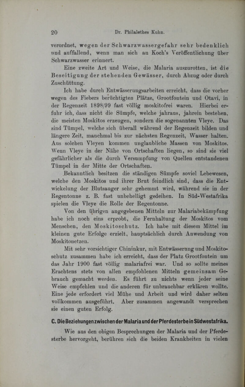 verordnet, wegen der Schwarzwassergefahr sehr bedenklich lind auffallend, wenn man sich an Koch’s Veröffentlichung über Schwarzwasser erinnert. Eine zweite Art und Weise, die Malaria auszurotten, ist die Beseitigung der stehenden Gewässer, durch Abzug oder durch Zuschüttung. Ich habe durch Entwässerungsarheiten erreicht, dass die vorher wegen des Fiebers berüchtigten Plätze, Grootfontein und Otavi, in der Regenzeit 1898/99 fast völlig moskitofrei waren. Hierbei er- fuhr ich, dass nicht die Sümpfe, welche jahraus, jahrein bestehen, die meisten Moskitos erzeugen, sondern die sogenannten Vleye. Das sind Tümpel, welche sich überall während der Regenzeit bilden und längere Zeit, manchmal bis zur nächsten Regenzeit, Wasser halten. Aus solchen Vleyen kommen unglaubliche Massen von Moskitos. Wenn Vleye in der Nähe von Ortschaften liegen, so sind sie viel gefährlicher als die durch Versumpfung von Quellen entstandenen Tümpel in der Mitte der Ortschaften. Bekanntlich besitzen die ständigen Sümpfe soviel Lebewesen, welche den Moskitos und ihrer Brut feindlich sind, dass die Ent- wickelung der Blutsauger sehr gehemmt wird, während sie in der Regentonne z. B. fast unbehelligt gedeihen. In Süd-Westafrika spielen die Vleye die Rolle der Regentonne. Von den übrigen angegebenen Mitteln zur Malariabekämpfung habe ich noch eins erprobt, die Fernhaltung der Moskitos vom Menschen, den Moskitoschutz. Ich habe mit diesem Mittel im kleinen gute Erfolge erzielt, hauptsächlich durch Anwendung von Moskitonetzen. Mit sehr vorsichtiger Chininkur, mit Entwässerung und Moskito- schutz zusammen habe ich erreicht, dass der Platz Grootfontein um das Jahr 1900 fast völlig malariafrei war. Und so sollte meines Erachtens stets von allen empfohlenen Mitteln gemeinsam Ge- brauch gemacht werden. Es führt zu nichts wenn jeder seine Weise empfehlen und die anderen für unbrauchbar erklären wollte. Eine jede erfordert viel Mühe und Arbeit und wird daher selten vollkommen ausgeführt. Aber zusammen angewandt versprechen sie einen guten Erfolg. C. Die Beziehungen zwischen der Malaria und der Pferdesterbe in SUdwestafrika. Wie aus den obigen Besprechungen der Malaria und der Pferde- sterbe hervorgeht, berühren sich die beiden Krankheiten in vielen