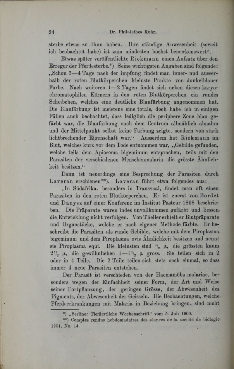 sterbe etwas zu thuu haben. Ihre ständige Anwesenheit (soweit ich beobachtet habe) ist zum mindesten höchst bemerkenswert“. Etwas später veröffentlichte Rickmann einen Aufsatz über den Erreger der Pferdesterbe.*) Seine wichtigsten Angaben sind folgende: „Schon 3—4 Tage nach der Impfung findet man inner- und ausser- halb der roten Blutkörperchen kleinste Punkte von dunkelblauer Farbe. Nach weiteren 1—2 Tagen findet sich neben diesen karyo- chromatophilen Körnern in den roten Blutkörperchen ein rundes Scheibchen, welches eine deutliche Blaufärbung angenommen hat. Die Blaufärbung ist meistens eine totale, doch habe ich in einigen Fällen auch beobachtet, dass lediglich die periphere Zone blau ge- färbt war, die Blaufärbung nach dem Centrum allmählich abnahm i und der Mittelpunkt selbst keine Färbung zeigte, sondern von stark. J lichtbrechender Eigenschaft war.“ Ausserdem hat Rickmann im- i Blut, welches kurz vor dem Tode entnommen war, ,,Gebilde gefunden, i welche teils dem Apiosoma bigeminum entsprachen, teils mit den j Parasiten der verschiedenen Menschenmalaria die grösste Ähnlich- keit besitzen.“ Dann ist neuerdings eine Besprechung der Parasiten durch Laveran erschienen**). Läveran führt etwa folgendes aus: ,,In Südafrika, besonders in Transvaal, findet man oft einen Parasiten in den roten Blutkörperchen. Er ist zuerst von Bordet und Danysz auf einer Konferenz im Institut Pasteur 1898 beschrie- ben. Die Präparate waren indes unvollkommen gefärbt und Hessen, die Entwicklung nicht verfolgen. Von Theiler erhielt er Blutpräparate und Organstücke, welche er nach eigener Methode färbte. Er be- schreibt die Parasiten als runde Gebilde, welche mit dem Piroplasma bigeminum und dem Piroplasma ovis Ähnlichkeit besitzen und nennt sie Piroplasma equi. Die kleinsten sind V2 grössten kaum 2^2 die gewöhnlichen 1—IV2 gross. Sie teilen sich in 2 oder in 4 Teile. Die 2 Teile teilen sich stets noch einmal, so dass immer 4 neue Parasiten entstehen. Der Parasit ist verschieden von der Haemamöba malariae, be- sonders wegen der Einfachheit seiner Form, der Art und Weise seiner Fortpflanzung, der geringen Grösse, der Abwesenheit des Pigments, der Abwesenheit der Geissein. Die Beobachtungen, welche- J Pferdeerkrankungen mit Malaria in Beziehung bringen, sind nicht ( *) „Berliner Tierärztliche Wochenschrift“ vom 5. Juli 1900. **) Comptes rendus hebdomadaires des seances de la societe de biologio 1901, No. 14.