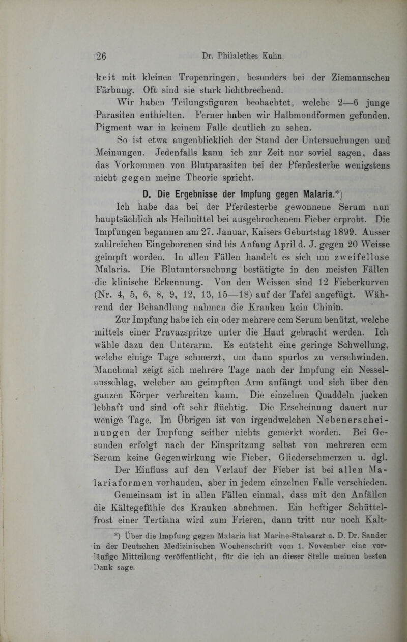 keit mit kleinen Tropenringen, besonders bei der Ziemannschen Färbung. Oft sind sie stark liclitbrechend. Wir haben Teilungsfiguren beobachtet, welche 2—6 junge Parasiten enthielten. Ferner haben wir Halbmondformen gefunden. Pigment war in keinem Falle deutlich ?a\ sehen. So ist etwa augenblicklich der Stand der Untersuchungen und Meinungen. Jedenfalls kann ich zur Zeit nur soviel sagen, dass das Vorkommen von Blutparasiten bei der Pferdesterbe wenigstens nicht gegen meine Theorie spricht. D. Die Ergebnisse der Impfung gegen Malaria.*) Ich habe das bei der Pferdesterbe gewonnene Serum nun hauptsächlich als Heilmittel bei ausgebrochenem Fieber erprobt. Die Impfungen begannen am 27. Januar, Kaisers Geburtstag 1899. Ausser zahlreichen Eingeborenen sind bis Anfang April d. J. gegen 20 Weisse geimpft worden. In allen Fällen handelt es sich um zweifellose Malaria. Die Blutuntersuchung bestätigte in den meisten Fällen •die klinische Erkennung. Von den Weissen sind 12 Fieberkurven (Nr. 4, 5, 6, 8, 9, 12, 13, 15—18) auf der Tafel augefügt. Wäh- rend der Behandlung nahmen die Kranken kein Chinin. Zur Impfung habe ich ein oder mehrere ccm Serum benützt, welche mittels einer Pravazspritze unter die Haut gebracht werden. Ich wähle dazu den Unterarm. Es entsteht eine geringe Schwellung, welche einige Tage schmerzt, um daun spurlos zu verschwinden. Manchmal zeigt sich mehrere Tage nach der Impfung ein Nessel- ausschlag, welcher am geimpften Arm anfängt und sich über den ganzen Körper verbreiten kann. Die einzelnen Quaddeln jucken lebhaft und sind oft sehr flüchtig. Die Erscheinung dauert nur wenige Tage. Im übrigen ist von irgendwelchen Nebenerschei- nungen der Impfung seither nichts gemerkt worden. Bei Ge- sunden erfolgt nach der Einspritzung selbst von mehreren ccm Serum keine Gegenwirkung wie Fieher, Gliederschmerzen u. dgl. Der Einfluss auf den Verlauf der Fieber ist bei allen Ma- lariaformen vorhanden, aber in jedem einzelnen Falle verschieden. Gemeinsam ist in allen Fällen einmal, dass mit den Anfällen die Kältegefühle des Kranken abuehmen. Ein heftiger Schüttel- frost einer Tertiana wird zum Frieren, dann tritt nur noch Kalt- *) Über die Impfung gegen Malaria hat Marine-Stabsarzt a. D. Dr. Sander 'in der Deutschen Medizinischen Wochenschrift vom 1. November eine vor- läufige Mitteilung veröffentlicht, für die ich an dieser Stelle meinen besten 'Dank sage.