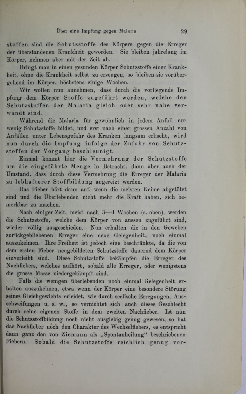 stoffen sind die Schntzstoffe des Körpers gegen die Erreger der überstandenen Krankheit geworden. Sie bleiben jahrelang im Körper, nehmen aber mit der Zeit ab. Bringt man in einen gesunden Körper Schutzstoffe einer Krank- heit, ohne die Krankheit selbst zu erzeugen, so bleiben sie vorüber- gehend im Körper, höchstens einige Wochen. Wir wollen nun aunehmen, dass durch die vorliegende Im- pfung dem Körper Stoffe zugeführt werden, welche den Schutz st offen der Malaria gleich oder sehr nahe ver- wandt sind. Während die Malaria für gewöhnlich in jedem Anfall nur wenig Schutzstoffe bildet, und erst nach einer grossen Anzahl von Anfällen unter Lebensgefahr des Kranken langsam erlischt, wird nun durch die Impfung infolge der Zufuhr von Schutz- stoffen der Vorgang beschleunigt. Einmal kommt hier die Vermehrung der Schutzstoffe um die eiugeführte Menge in Betracht, dann aber auch der Umstand, dass durch diese Vermehrung die Erreger der Malaria zu lebhafterer Stoffbildung angereizt werden. Das Fieber hört dann auf, wenn die meisten Keime abgetötet sind und die Überlebenden nicht mehr die Kraft haben, sich be- j merkbar zu machen. I Nach einiger Zeit, meist nach 3—I Wochen (s. oben), werden die Schutzstoffe, welche dem Körper von aussen zugeführt sind, wieder völlig ausgeschieden. Nun erhalten die in den Geweben zurückgebliebenen Erreger eine neue Gelegenheit, noch einmal auszukeimen. Ihre Freiheit ist jedoch eine beschränkte, da die von dem ersten Fieber neugebildeten Schutzstoffe dauernd dem Körper einverleibt sind. Diese Schutzstoffe bekämpfen die Erreger des Nachfiebers, welches aufhört, sobald alle Erreger, oder wenigstens die grosse Masse niedergekämpft sind. Falls die wenigen überlebenden noch einmal Gelegenheit er- halten auszukeimen, etwa wenn der Körper eine besondere Störung seines Gleichgewichts erleidet, wie durch seelische Erregungen, Aus- schweifungen u. s. w., so vernichtet sich auch dieses Geschlecht I durch seine eigenen Stoffe in dem zweiten Nachfieber. Ist nun Idie Schutzstoffbildung noch nicht ausgiebig genug gewesen, so hat das Nachfieber noch den Charakter des Wechselfiebers, es entspricht dann ganz den von Ziemann als „Spontanheilung“ beschriebenen Fiebern. Sobald die Schutzstoffe reichlich genug vor-