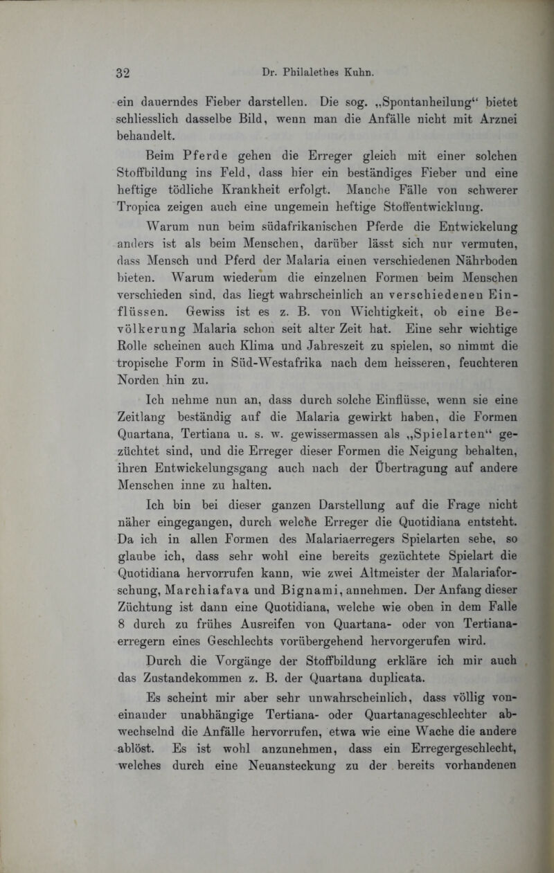 'ein dauerndes Fieber darstellen. Die sog. „Spontanheilung“ bietet schliesslich dasselbe Bild, wenn man die Anfälle nicht mit Arznei behandelt. Beim Pferde gehen die Erreger gleich mit einer solchen Stoffbildung ins Feld, dass hier ein beständiges Fieber und eine heftige tödliche Krankheit erfolgt. Manche Fälle von schwerer Tropica zeigen auch eine ungemein heftige Stoffentwicklung. Warum nun beim südafrikanischen Pferde die Entwickelung anders ist als beim Menschen, darüber lässt sich nur vermuten, dass Mensch und Pferd der Malaria einen verschiedenen Nährboden bieten. Warum wiederum die einzelnen Formen beim Menschen verschieden sind, das liegt wahrscheinlich au verschiedenen Ein- flüssen. Gewiss ist es z. B. von Wichtigkeit, ob eine Be- völkerung Malaria schon seit alter Zeit hat. Eine sehr wichtige Rolle scheinen auch Klima und Jahreszeit zu spielen, so nimmt die tropische Form in Süd-Westafrika nach dem heisseren, feuchteren Norden hin zu. Ich nehme nun an, dass durch solche Einflüsse, wenn sie eine Zeitlang beständig auf die Malaria gewirkt haben, die Formen Quartana, Tertiana u. s. w. gewissermassen als ,,Spielarten“ ge- züchtet sind, und die Erreger dieser Formen die Neigung behalten, ihren Entwickelungsgang auch nach der Übertragung auf andere Menschen inne zu halten. Ich bin bei dieser ganzen Darstellung auf die Frage nicht näher eingegangen, durch welche Erreger die Quotidiana entsteht. Da ich in allen Formen des Malariaerregers Spielarten sehe, so glaube ich, dass sehr wohl eine bereits gezüchtete Spielart die Quotidiana hervorrufen kann, wie zwei Altmeister der Malariafor- schung, Marchiafava und Bignami, anuehmen. Der Anfang dieser Züchtung ist dann eine Quotidiana, welche wie oben in dem Falle 8 durch zu frühes Ausreifen von Quartana- oder von Tertiana- erregern eines Geschlechts vorübergehend hervorgerufen wird. Durch die Vorgänge der Stoffbildung erkläre ich mir auch das Zustandekommen z. B. der Quartana duplicata. Es scheint mir aber sehr unwahrscheinlich, dass völlig von- einander unabhängige Tertiana- oder Quartanageschlechter ab- wechselnd die Anfälle hervorrufen, etwa wie eine Wache die andere ablöst. Es ist wohl anzunehmen, dass ein Erregergeschlecht, welches durch eine Neuansteckung zu der bereits vorhandenen