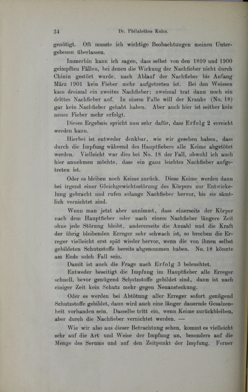 genötigt. Oft musste ich wichtige Beobachtungen meinen Unter- gebenen überlassen. Immerhin kann ich sagen, dass selbst von den 1899 und 1900 geimpften Fällen, bei denen die Wirkung der Nachfieher nicht durch Chinin gestört wurde, nach Ablauf der Nachfieber bis Anfang März 1901 kein Fieber mehr aufgetreten ist. Bei den Weissen kam dreimal ein zweites Nachfieber; zweimal trat dann noch ein drittes Nachfieber auf. ln einem Falle will der Kranke (No. 18) gar kein Nachfieber gehabt haben. Aber auch hier ist seither kein neues Fieber mehr erfolgt. • Dieses Ergebnis spricht nun sehr dafür, dass Erfolg 2 erreicht werden kann. . Hierbei ist entweder denkbar, wie wir gesehen haben, dass durch die Impfung während des Hauptfiebers alle Keime abgetötet werden. Vielleicht war dies bei No. 18 der Fall, obwohl ich auch hier annehmen möchte, dass ein ganz leichtes Nachfieber aufge- treten ist. Oder es bleiben noch Keime zurück. Diese Keime werden dann bei irgend einer Gleichgewichtsstörung des Körpers zur Entwicke- lung gebracht und rufen solange Nachfieber hervor, bis sie sämt- lich vernichtet sind. Wenn man jetzt aber annimmt, dass einerseits der Körper nach dem Hauptfieber oder nach einem Nachfieher längere Zeit ohne jede Störung bleibt, andererseits die Anzahl und die Kraft der übrig bleibenden Erreger sehr schwach ist, so brechen die Er- reger vielleicht erst spät wieder hervor, wenn die von ihnen selbst gebildeten SchutzstofiPe bereits abgenommen haben. No. 18 könnte am Ende solch Fall sein. Damit ist auch die Frage nach Erfolg 3 beleuchtet. Entweder beseitigt die Impfung im Hauptfieber alle Erreger schnell, bevor genügend Schutzstoffe gebildet sind, dann ist uach einiger Zeit kein Schutz mehr gegen Neuansteckung. Oder es werden bei Abtötung aller Erreger sofort genügend Schutzstoffe gebildet, dann wird auch eine länger dauernde Gesalzen- heit vorhanden sein. Dasselbe tritt ein, wenn Keime Zurückbleiben, aber durch die Nachfieber vernichtet werden. — Wie wir also aus dieser Betrachtung sehen, kommt es vielleicht sehr auf die Art und Weise der Impfung an, besonders auf die Menge des Serums und auf den Zeitpunkt der Impfung. Ferner