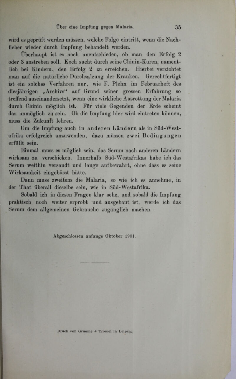 wird es geprüft werden müssen, welche Folge eintritt, wenn die Nach- fieber wieder durch Impfung behandelt werden. Überhaupt ist es noch unentschieden, ob man den Erfolg 2 oder 3 anstreben soll. Koch sucht durch seine Chinin-Kuren, nament- lich bei Kindern, den Erfolg 2 zu erreichen. Hierbei verzichtet man auf die natürliche Durchsalzung der Kranken. Gerechtfertigt ist ein solches Verfahren nur, wie F. Plehn im Februarheft des diesjährigen „Archivs“ auf Grund seiner grossen Erfahrung so treffend auseinandersetzt, wenn eine wirkliche Ausrottung der Malaria durch Chinin möglich ist. Für viele Gegenden der Erde scheint das unmöglich zu sein. Ob die Impfung hier wird eintreten können, muss die Zukunft lehren. Um die Impfung auch in anderen Ländern als in Süd-West- afrika erfolgreich anzuwenden, dazu müssen zwei Bedingungen erfüllt sein. Einmal muss es möglich sein, das Serum nach anderen Ländern wirksam zu verschicken. Innerhalb Süd-Westafrikas habe ich das Serum weithin versandt und lange aufbewahrt, ohne dass es seine Wirksamkeit eingebüsst hätte. Dann muss zweitens die Malaria, so wie ich es annehme, in der That überall dieselbe sein, wie in Süd-Westafrika. Sobald ich in diesen Fragen klar sehe, und sobald die Impfung praktisch noch weiter erprobt und ausgebaut ist, werde ich das Serum dem allgemeinen Gebrauche zugänglich machen. Abgeschlossen anfangs Oktober 1901. Druck von Grimme & Trömel in Leipzig.