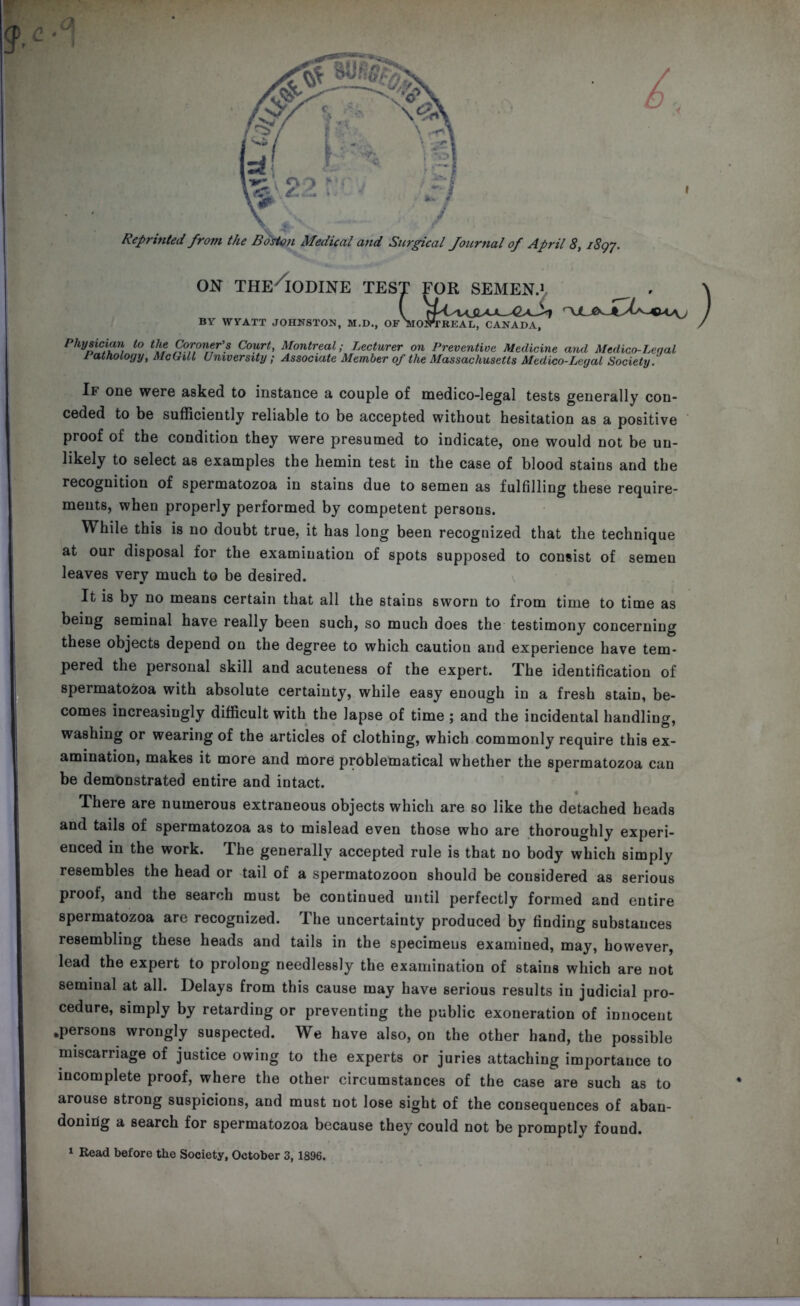 Reprinted from the Boston Medical and Surgical Journal of April 8, 1897. on the Iodine tes' BY WYATT JOHNSTON, M.D., OF FOR SEMEN.1 OSTTKEAL, CANADA, Physician to the Coroner’s Court, Montreal; Lecturer on Preventive Medicine and Medico-Leqal Pathology, McGill University; Associate Member of the Massachusetts Medico-Legal Society. If one were asked to instance a couple of medico-legal tests generally con- ceded to be sufficiently reliable to be accepted without hesitation as a positive proof of the condition they were presumed to indicate, one would not be un- likely to select as examples the hemin test in the case of blood stains and the recognition of spermatozoa in stains due to semen as fulfilling these require- ments, when properly performed by competent persons. While this is no doubt true, it has long been recognized that the technique at our disposal for the examination of spots supposed to consist of semen leaves very much to be desired. It is by no means certain that all the stains sworn to from time to time as being seminal have really been such, so much does the testimony concerning these objects depend on the degree to which caution and experience have tem- pered the personal skill and acuteness of the expert. The identification of spermatozoa with absolute certainty, while easy enough in a fresh stain, be- comes increasingly difficult with the lapse of time ; and the incidental handling, washing or wearing of the articles of clothing, which commonly require this ex- amination, makes it more and more problematical whether the spermatozoa can be demonstrated entire and intact. There are numerous extraneous objects which are so like the detached heads and tails of spermatozoa as to mislead even those who are thoroughly experi- enced in the work. The generally accepted rule is that no body which simply resembles the head or tail of a spermatozoon should be considered as serious proof, and the search must be continued until perfectly formed and entire spermatozoa are recognized. The uncertainty produced by finding substances resembling these heads and tails in the specimens examined, may, however, lead the expert to prolong needlessly the examination of stains which are not seminal at all. Delays from this cause may have serious results in judicial pro- cedure, simply by retarding or preventing the public exoneration of innocent .persons wrongly suspected. We have also, on the other hand, the possible miscarriage of justice owing to the experts or juries attaching importance to incomplete proof, where the other circumstances of the case are such as to arouse strong suspicions, and must not lose sight of the consequences of aban- doning a search for spermatozoa because they could not be promptly found.