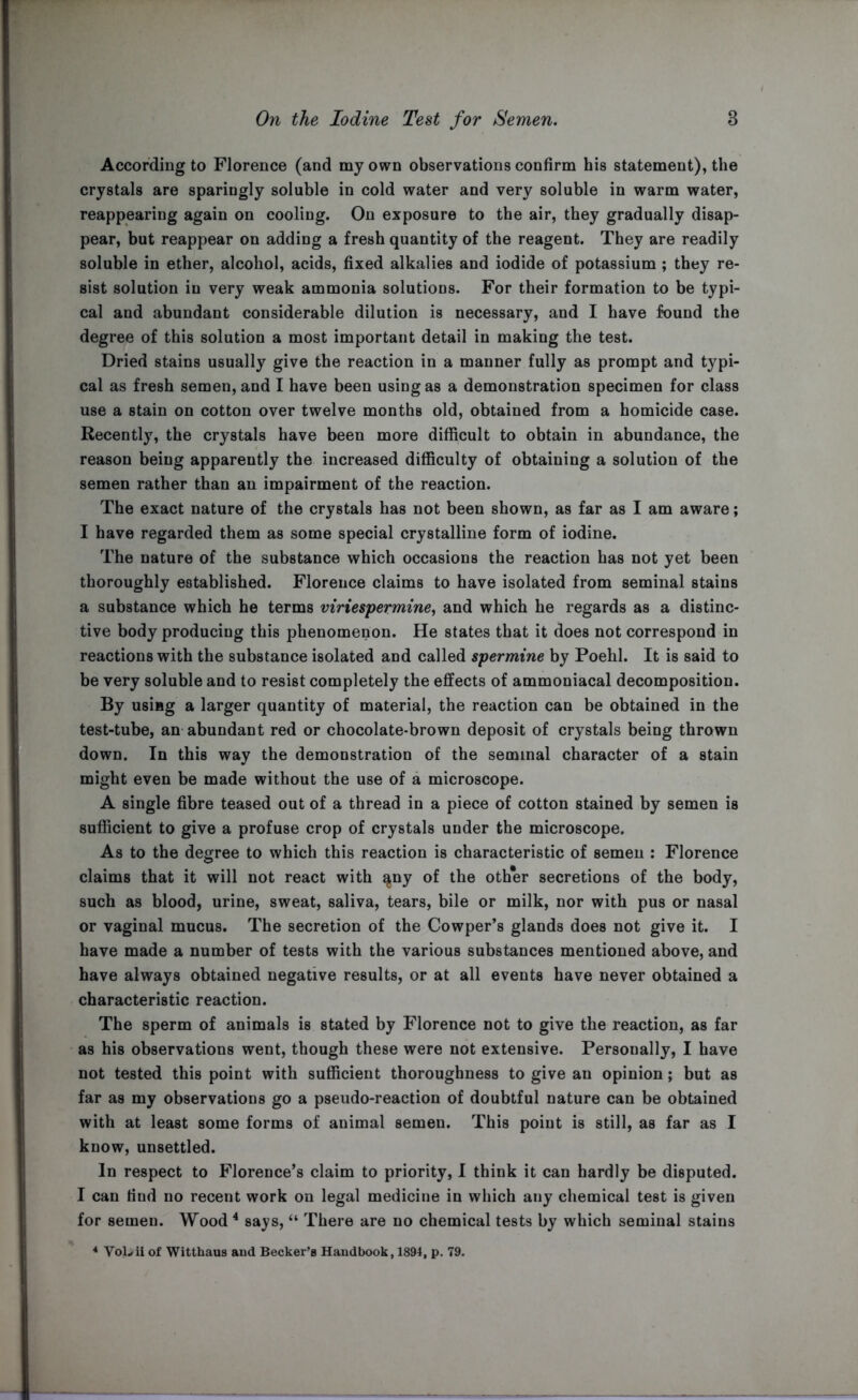 According to Florence (and my own observations confirm his statement), the crystals are sparingly soluble in cold water and very soluble in warm water, reappearing again on cooling. On exposure to the air, they gradually disap- pear, but reappear on adding a fresh quantity of the reagent. They are readily soluble in ether, alcohol, acids, fixed alkalies and iodide of potassium ; they re- sist solution in very weak ammonia solutions. For their formation to be typi- cal and abundant considerable dilution is necessary, and I have found the degree of this solution a most important detail in making the test. Dried stains usually give the reaction in a manner fully as prompt and typi- cal as fresh semen, and I have been using as a demonstration specimen for class use a stain on cotton over twelve months old, obtained from a homicide case. Recently, the crystals have been more difficult to obtain in abundance, the reason being apparently the increased difficulty of obtaining a solution of the semen rather than an impairment of the reaction. The exact nature of the crystals has not been shown, as far as I am aware; I have regarded them as some special crystalline form of iodine. The nature of the substance which occasions the reaction has not yet been thoroughly established. Florence claims to have isolated from seminal stains a substance which he terms viriespermine, and which he regards as a distinc- tive body producing this phenomenon. He states that it does not correspond in reactions with the substance isolated and called spermine by Poehl. It is said to be very soluble and to resist completely the effects of ammoniacal decomposition. By using a larger quantity of material, the reaction can be obtained in the test-tube, an abundant red or chocolate-brown deposit of crystals being thrown down. In this way the demonstration of the seminal character of a stain might even be made without the use of a microscope. A single fibre teased out of a thread in a piece of cotton stained by semen is sufficient to give a profuse crop of crystals under the microscope. As to the degree to which this reaction is characteristic of semen : Florence claims that it will not react with ^ny of the other secretions of the body, such as blood, urine, sweat, saliva, tears, bile or milk, nor with pus or nasal or vaginal mucus. The secretion of the Cowper’s glands does not give it. I have made a number of tests with the various substances mentioned above, and have always obtained negative results, or at all events have never obtained a characteristic reaction. The sperm of animals is stated by Florence not to give the reaction, as far as his observations went, though these were not extensive. Personally, I have not tested this point with sufficient thoroughness to give an opinion; but as far as my observations go a pseudo-reaction of doubtful nature can be obtained with at least some forms of animal semen. This point is still, as far as I know, unsettled. In respect to Florence’s claim to priority, I think it can hardly be disputed. I can find no recent work on legal medicine in which any chemical test is given for semen. Wood 4 says, “ There are no chemical tests by which seminal stains 4 Vol^ii of Witthaus and Becker’s Handbook, 1894, p. 79.