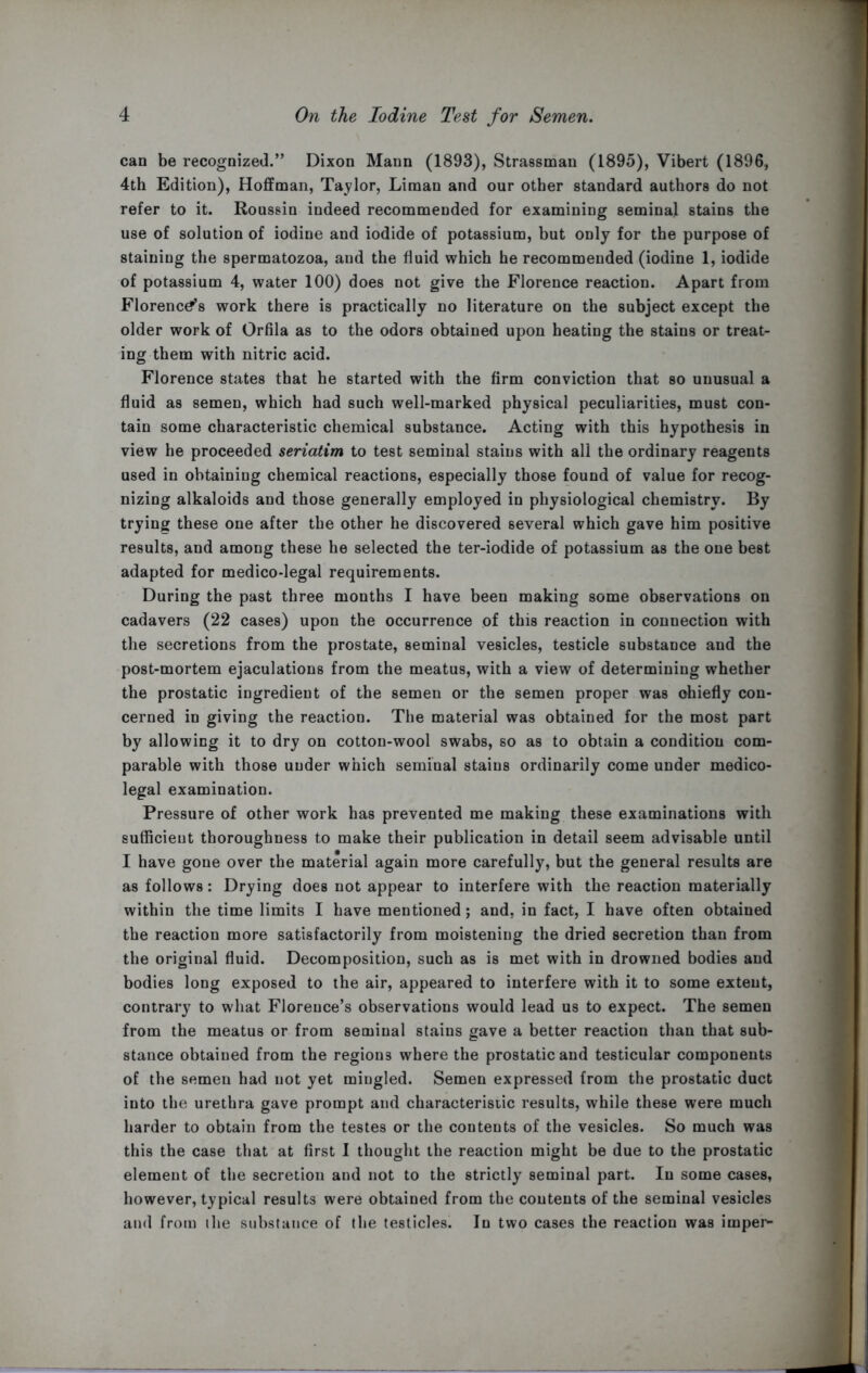 can be recognized.” Dixon Mann (1893), Strassman (1895), Vibert (1896, 4th Edition), Hoffman, Taylor, Liman and our other standard authors do not refer to it. Roussin indeed recommended for examining seminal stains the use of solution of iodine and iodide of potassium, but only for the purpose of staining the spermatozoa, and the fluid which he recommended (iodine 1, iodide of potassium 4, water 100) does not give the Florence reaction. Apart from Florences work there is practically no literature on the subject except the older work of Orfila as to the odors obtained upon heating the stains or treat- ing them with nitric acid. Florence states that he started with the firm conviction that so unusual a fluid as semen, which had such well-marked physical peculiarities, must con- tain some characteristic chemical substance. Acting with this hypothesis in view he proceeded seriatim to test seminal stains with all the ordinary reagents used in obtaining chemical reactions, especially those found of value for recog- nizing alkaloids and those generally employed in physiological chemistry. By trying these one after the other he discovered several which gave him positive results, and among these he selected the ter-iodide of potassium as the one best adapted for medico-legal requirements. During the past three months I have been making some observations on cadavers (22 cases) upon the occurrence of this reaction in connection with the secretions from the prostate, seminal vesicles, testicle substance and the post-mortem ejaculations from the meatus, with a view of determining whether the prostatic ingredient of the semen or the semen proper was ohiefly con- cerned in giving the reaction. The material was obtained for the most part by allowing it to dry on cotton-wool swabs, so as to obtain a condition com- parable with those under which seminal stains ordinarily come under medico- legal examination. Pressure of other work has prevented me making these examinations with sufficient thoroughness to make their publication in detail seem advisable until I have gone over the material again more carefully, but the general results are as follows: Drying does not appear to interfere with the reaction materially within the time limits I have mentioned; and. in fact, I have often obtained the reaction more satisfactorily from moistening the dried secretion than from the original fluid. Decomposition, such as is met with in drowned bodies and bodies long exposed to the air, appeared to interfere with it to some extent, contrary to what Florence’s observations would lead us to expect. The semen from the meatus or from seminal stains gave a better reaction than that sub- stance obtained from the regions where the prostatic and testicular components of the semen had not yet mingled. Semen expressed from the prostatic duct into the urethra gave prompt and characteristic results, while these were much harder to obtain from the testes or the contents of the vesicles. So much was this the case that at first I thought the reaction might be due to the prostatic element of the secretion and not to the strictly seminal part. In some cases, however, typical results were obtained from the contents of the seminal vesicles and from ihe substance of the testicles. In two cases the reaction was imper-