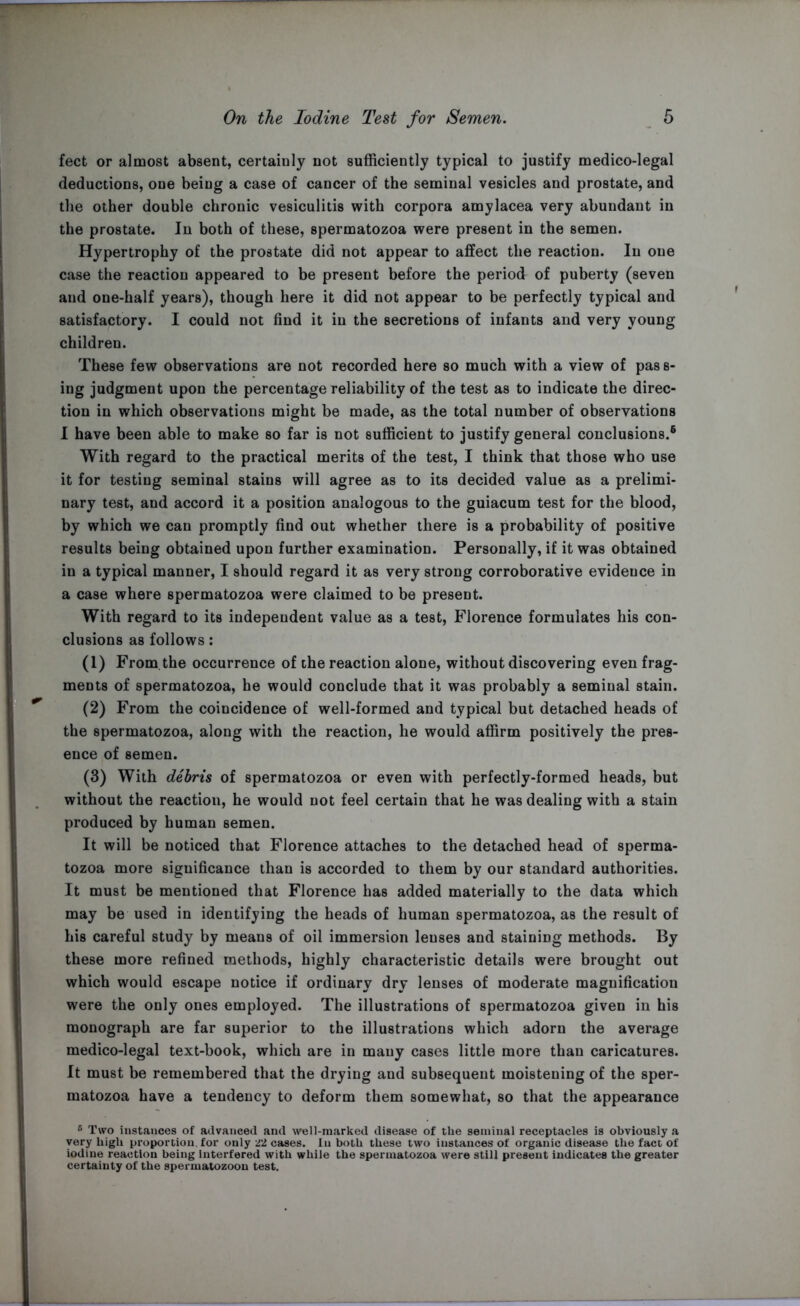 feet or almost absent, certainly not sufficiently typical to justify medico-legal deductions, one being a case of cancer of the seminal vesicles and prostate, and the other double chronic vesiculitis with corpora amylacea very abundant in the prostate. In both of these, spermatozoa were present in the semen. Hypertrophy of the prostate did not appear to affect the reaction. In one case the reaction appeared to be present before the period of puberty (seven and one-half years), though here it did not appear to be perfectly typical and satisfactory. I could not find it in the secretions of infants and very young children. These few observations are not recorded here so much with a view of pass- ing judgment upon the percentage reliability of the test as to indicate the direc- tion in which observations might be made, as the total number of observations I have been able to make so far is not sufficient to justify general conclusions.6 With regard to the practical merits of the test, I think that those who use it for testing seminal stains will agree as to its decided value as a prelimi- nary test, and accord it a position analogous to the guiacum test for the blood, by which we can promptly find out whether there is a probability of positive results being obtained upon further examination. Personally, if it was obtained in a typical manner, I should regard it as very strong corroborative evidence in a case where spermatozoa were claimed to be present. With regard to its independent value as a test, Florence formulates his con- clusions as follows: (1) From the occurrence of the reaction alone, without discovering even frag- ments of spermatozoa, he would conclude that it was probably a seminal stain. (2) From the coincidence of well-formed and typical but detached heads of the spermatozoa, along with the reaction, he would affirm positively the pres- ence of semen. (3) With debris of spermatozoa or even with perfectly-formed heads, but without the reaction, he would not feel certain that he was dealing with a stain produced by human semen. It will be noticed that Florence attaches to the detached head of sperma- tozoa more significance than is accorded to them by our standard authorities. It must be mentioned that Florence has added materially to the data which may be used in identifying the heads of human spermatozoa, as the result of his careful study by means of oil immersion lenses and staining methods. By these more refined methods, highly characteristic details were brought out which would escape notice if ordinary dry lenses of moderate magnification were the only ones employed. The illustrations of spermatozoa given in his monograph are far superior to the illustrations which adorn the average medico-legal text-book, which are in many cases little more than caricatures. It must be remembered that the drying and subsequent moistening of the sper- matozoa have a tendency to deform them somewhat, so that the appearance r> Two instances of advanced and well-marked disease of the seminal receptacles is obviously a very high proportion, for only 22 cases. In both these two instances of organic disease the fact of iodine reaction being interfered with while the spermatozoa were still present indicates the greater certainty of the spermatozoon test.