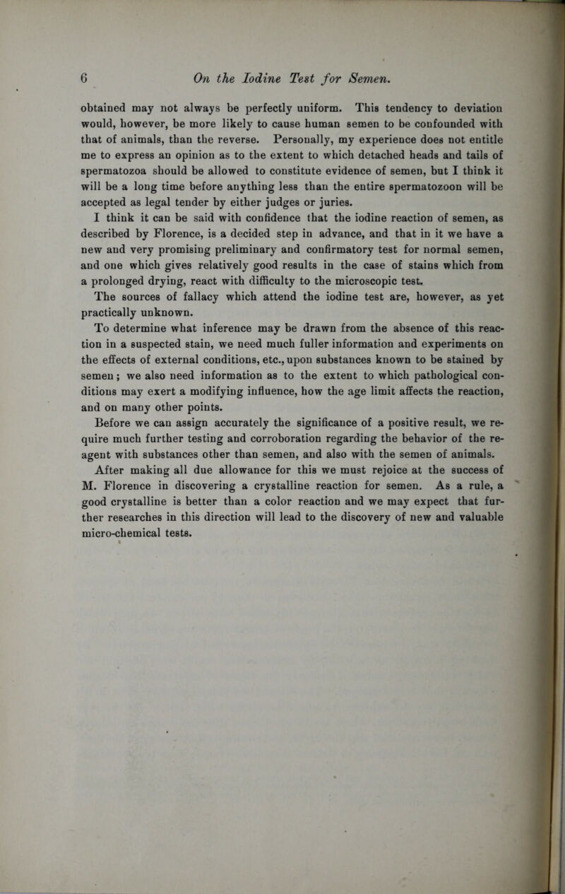 obtained may not always be perfectly uniform. This tendency to deviation would, however, be more likely to cause human semen to be confounded with that of animals, than the reverse. Personally, my experience does not entitle me to express an opinion as to the extent to which detached heads and tails of spermatozoa should be allowed to constitute evidence of semen, but I think it will be a long time before anything less than the entire spermatozoon will be accepted as legal tender by either judges or juries. I think it can be said with confidence that the iodine reaction of semen, as described by Florence, is a decided step in advance, and that in it we have a new and very promising preliminary and confirmatory test for normal semen, and one which gives relatively good results in the case of stains which from a prolonged drying, react with difficulty to the microscopic test. The sources of fallacy which attend the iodine test are, however, as yet practically unknown. To determine what inference may be drawn from the absence of this reac- tion in a suspected stain, we need much fuller information and experiments on the effects of external conditions, etc., upon substances known to be stained by semen; we also need information as to the extent to which pathological con- ditions may exert a modifying influence, how the age limit affects the reaction, and on many other points. Before we can assign accurately the significance of a positive result, we re- quire much further testing and corroboration regarding the behavior of the re- agent with substances other than semen, and also with the semen of animals. After making all due allowance for this we must rejoice at the success of M. Florence in discovering a crystalline reaction for semen. As a rule, a good crystalline is better than a color reaction and we may expect that fur- ther researches in this direction will lead to the discovery of new and valuable micro-chemical tests.