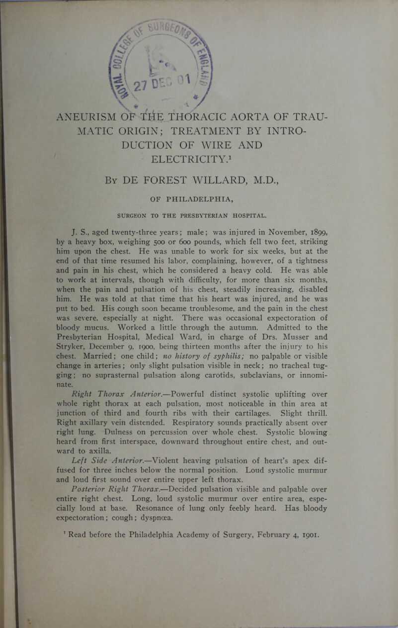 ANEURISM OF THE THORACIC AORTA OF TRAU- MATIC ORIGIN; TREATMENT BY INTRO- DUCTION OF WIRE AND ELECTRICITY.1 By DE FOREST WILLARD, M.D., OF PHILADELPHIA, SURGEON TO THE PRESBYTERIAN HOSPITAL. J. S., aged twenty-three years; male; was injured in November, 1899, by a heavy box, weighing 500 or 600 pounds, which fell two feet, striking him upon the chest. He was unable to work for six weeks, but at the end of that time resumed his labor, complaining, however, of a tightness and pain in his chest, which he considered a heavy cold. He was able to work at intervals, though with difficulty, for more than six months, when the pain and pulsation of his chest, steadily increasing, disabled him. He was told at that time that his heart was injured, and he was put to bed. His cough soon became troublesome, and the pain in the chest was severe, especially at night. There was occasional expectoration of bloody mucus. Worked a little through the autumn. Admitted to the Presbyterian Hospital, Medical Ward, in charge of Drs. Musser and Stryker, December 9, 1900, being thirteen months after the injury to his chest. Married; one child; no history of syphilis; no palpable or visible change in arteries; only slight pulsation visible in neck; no tracheal tug- ging ; no suprasternal pulsation along carotids, subclavians, or innomi- nate. Right Thorax Anterior.—Powerful distinct systolic uplifting over whole right thorax at each pulsation, most noticeable in thin area at junction of third and fourth ribs with their cartilages. Slight thrill. Right axillary vein distended. Respiratory sounds practically absent over right lung. Dulness on percussion over whole chest. Systolic blowing heard from first interspace, downward throughout entire chest, and out- ward to axilla. Left Side Anterior.—Violent heaving pulsation of heart’s apex dif- fused for three inches below the normal position. Loud systolic murmur and loud first sound over entire upper left thorax. Posterior Right Thorax.—Decided pulsation visible and palpable over entire right chest. Long, loud systolic murmur over entire area, espe- cially loud at base. Resonance of lung only feebly heard. Has bloody expectoration ; cough ; dyspnoea.