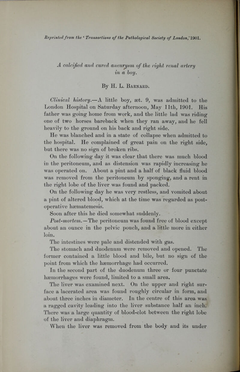 lleprinted from the ‘ Transactions of the Pathological Society of London,' 1901. A calcified and cured aneurysm of the right renal artery in a boy. By H. L. Barnard. Clinical history.—A little boy, aet. 9, was admitted to the London Hospital on Saturday afternoon, May 11th, 1901. His father was going home from work, and the little lad was riding one of two horses bareback when they ran away, and he fell heavily to the ground on his back and right side. He was blanched and in a state of collapse when admitted to the hospital. He complained of great pain on the right side, but there was no sign of broken ribs. On the following day it was clear that there was much blood in the peritoneum, and as distension was rapidly increasing he was operated on. About a pint and a half of black fluid blood was removed from the peritoneum by sponging, and a rent in the right lobe of the liver was found and packed. On the following day he was very restless, and vomited about a pint of altered blood, which at the time was regarded as post- operative hasmatemesis. Soon after this he died somewhat suddenly. Post-mortem.—The peritoneum was found free of blood except about an ounce in the pelvic pouch, and a little more in either loin. The intestines were pale and distended with gas. The stomach and duodenum were removed and opened. The former contained a little blood and bile, but no sign of the point from which the hgemorrhage had occurred. In the second part of the duodenum three or four punctate hasmorrhages were found, limited to a small area. The liver was examined next. On the upper and right sur- face a lacerated area was found roughly circular in form, and about three inches in diameter. In the centre of this area was a ragged cavity leading into the liver substance half an inch. There was a large quantity of blood-clot between the right lobe of the liver and diaphragm. When the liver was removed from the body and its under