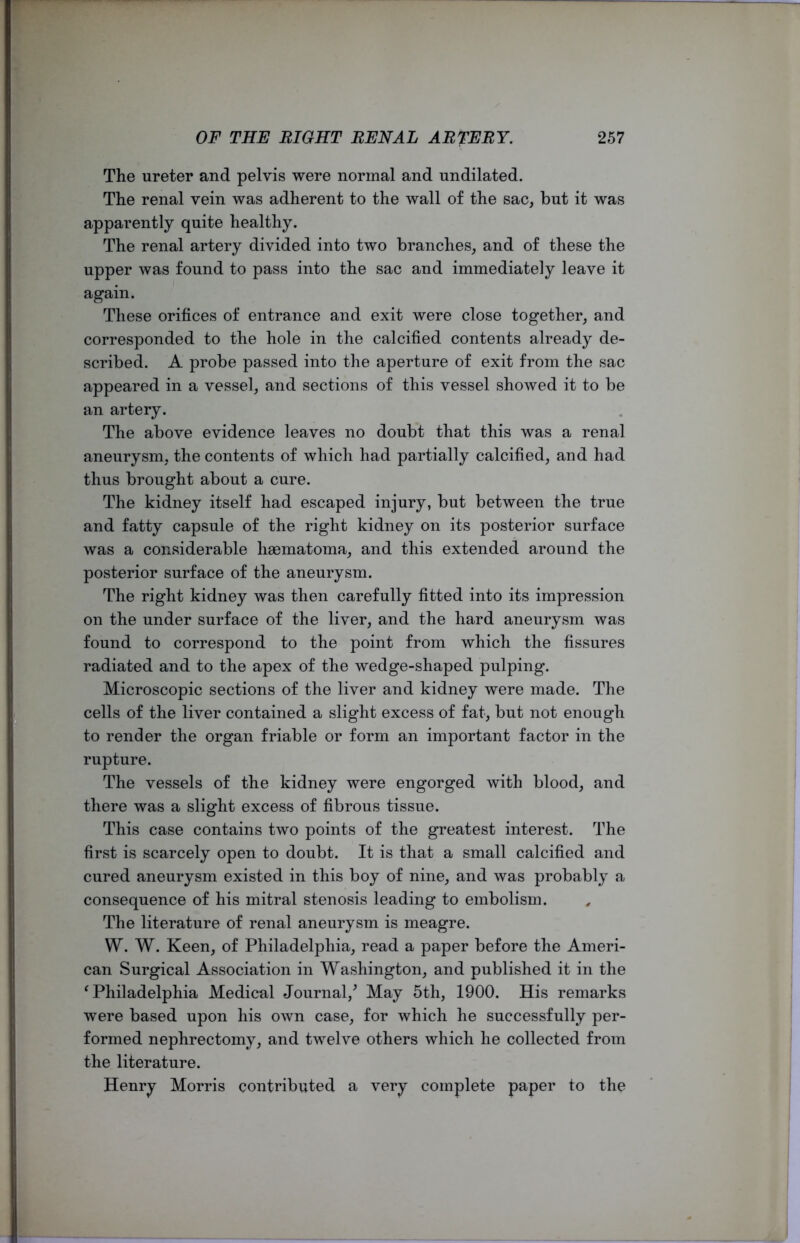 The ureter and pelvis were normal and undilated. The renal vein was adherent to the wall of the sac, but it was apparently quite healthy. The renal artery divided into two branches, and of these the upper was found to pass into the sac and immediately leave it again. These orifices of entrance and exit were close together, and corresponded to the hole in the calcified contents already de- scribed. A probe passed into the aperture of exit from the sac appeared in a vessel, and sections of this vessel showed it to be an artery. The above evidence leaves no doubt that this was a renal aneurysm, the contents of which had partially calcified, and had thus brought about a cure. The kidney itself had escaped injury, but between the true and fatty capsule of the right kidney on its posterior surface was a considerable haematoma, and this extended around the posterior surface of the aneurysm. The right kidney was then carefully fitted into its impression on the under surface of the liver, and the hard aneurysm was found to correspond to the point from which the fissures radiated and to the apex of the wedge-shaped pulping. Microscopic sections of the liver and kidney were made. The cells of the liver contained a slight excess of fat, but not enough to render the organ friable or form an important factor in the rupture. The vessels of the kidney were engorged with blood, and there was a slight excess of fibrous tissue. This case contains two points of the greatest interest. The first is scarcely open to doubt. It is that a small calcified and cured aneurysm existed in this boy of nine, and was probably a consequence of his mitral stenosis leading to embolism. The literature of renal aneurysm is meagre. W. W. Keen, of Philadelphia, read a paper before the Ameri- can Surgical Association in Washington, and published it in the 'Philadelphia Medical Journal/ May 5th, 1900. His remarks were based upon his own case, for which he successfully per- formed nephrectomy, and twelve others which he collected from the literature. Henry Morris contributed a very complete paper to the