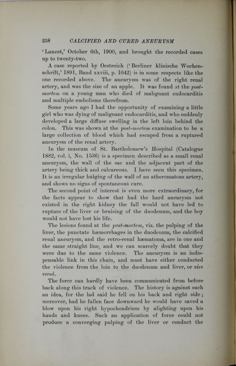 ‘ Lancet/ October 6th, 1900, and brought the recorded cases up to twenty-two. A case reported by Oestreich Berliner klinische Wochen- schrift/ 1891, Band xxviii, p. 1042) is in some respects like the one recorded above. The aneurysm was of the right renal artery, and was the size of an apple. It was found at the post- mortem on a young man who died of malignant endocarditis and multiple embolisms therefrom. Some years ago I had the opportunity of examining a little girl who was dying of malignant endocarditis, and who suddenly developed a large diffuse swelling in the left loin behind the colon. This was shown at the post-mortem examination to be a large collection of blood which had escaped from a ruptured aneurysm of the renal artery. In the museum of St. Bartholomew’s Hospital (Catalogue 1882, vol. i, No. 1536) is a specimen described as a small renal aneurysm, the wall of the sac and the adjacent part of the artery being thick and calcareous. I have seen this specimen. It is an irregular bulging of the wall of an atheromatous artery, and shows no signs of spontaneous cure. The second point of interest is even more extraordinary, for the facts appear to show that had the hard aneurysm not existed in the right kidney the fall would not have led to rupture of the liver or bruising of the duodenum, and the boy would not have lost his life. The lesions found at the post-mortem, viz. the pulping of the liver, the punctate haemorrhages in the duodenum, the calcified renal aneurysm, and the retro-renal haematoma, are in one and the same straight line, and we can scarcely doubt that they were due to the same violence. The aneurysm is an indis- pensable link in this chain, and must have either conducted the violence from the loin to the duodenum and liver, or vice versa. The force can hardly have been communicated from before back along this track of violence. The history is against such an idea, for the lad said he fell on his back and right side; moreover, had he fallen face downward he would have saved a blow upon his right hypochondrium by alighting upon his hands and knees. Such an application of force could not produce a converging pulping of the liver or conduct the