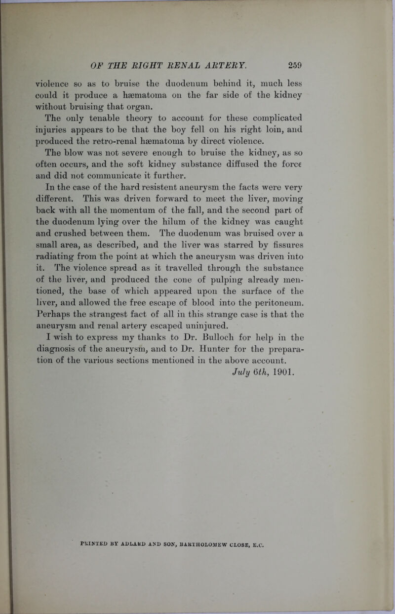 violence so as to bruise the duodenum behind it, much less could it produce a haematoma on the far side of the kidney without bruising that organ. The only tenable theory to account for these complicated injuries appears to be that the boy fell on his right loin, and produced the retro-renal haematoma by direct violence. The blow was not severe enough to bruise the kidney, as so often occurs, and the soft kidney substance diffused the force and did not communicate it further. In the case of the hard resistent aneurysm the facts were very different. This was driven forward to meet the liver, moving back with all the momentum of the fall, and the second part of the duodenum lying over the hilum of the kidney was caught and crushed between them. The duodenum was bruised over a small area, as described, and the liver was starred by fissures radiating from the point at which the aneurysm was driven into it. The violence spread as it travelled through the substance of the liver, and produced the cone of pulping already men- tioned, the base of which appeared upon the surface of the liver, and allowed the free escape of blood into the peritoneum. Perhaps the strangest fact of all in this strange case is that the aneurysm and renal artery escaped uninjured. I wish to express my thanks to Dr. Bulloch for help in the diagnosis of the aneurysm, and to Dr. Hunter for the prepara- tion of the various sections mentioned in the above account. July 6th, 1901. PRINTED BY ADLABD AND SON, BARTHOLOMEW CLOSE, E.C.