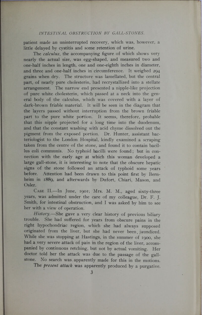 patient made an uninterrupted recovery, which was, however, a little delayed by cystitis and some retention of urine. The calculus, the accompanying figure of which shows very nearly the actual size, was egg-shaped, and measured two and one-half inches in length, one and one-eighth inches in diameter, and three and one-half inches in circumference. It weighed 294 grains when dry. The structure was lamellated, but the central part, of nearly pure cholesterin, had recrystallized into a stellate arrangement. The narrow end presented a nipple-like projection of pure white cholesterin, which passed at a neck into the gen- eral body of the calculus, which was covered with a layer of dark-brown friable material. It will be seen in the diagram that the layers passed without interruption from the brown friable part to the pure white portion. It seems, therefore, probable that this nipple projected for a long time into the duodenum, and that the constant washing with acid chyme dissolved out the pigment from the exposed portion. Dr. Hunter, assistant bac- teriologist to the London Hospital, kindly examined a scraping taken from the centre of the stone, and found it to contain bacil- lus coli communis. No typhoid bacilli were found; but in con- nection with the early age at which this woman developed a large gall-stone, it is interesting to note that the obscure hepatic signs of the stone followed an attack of typhoid some years before. Attention had been drawn to this point first by Bern- heim in 1889, an^ afterwards by Dufort, Chiari, Mason, and Osier. Case II.—In June, 1901*, Mrs. M. M., aged sixty-three years, was admitted under the care of my colleague, Dr. F. J. Smith, for intestinal obstruction, and I was asked by him to see her with a view of operation. History.—She gave a very clear history of previous biliary trouble. She had suffered for years from obscure pains in the right hypochondriac region, which she had always supposed originated from the liver, but she had never been, jaundiced. While she was stopping at Hastings, in the summer of 1900, she had a very severe attack of pain in the region of the liver, accom- panied by continuous retching, but not by actual vomiting. Her doctor told her the attack was due to the passage of the gall- stone. No search was. apparently made for this in the motions. The present attack was apparently produced by a purgative.