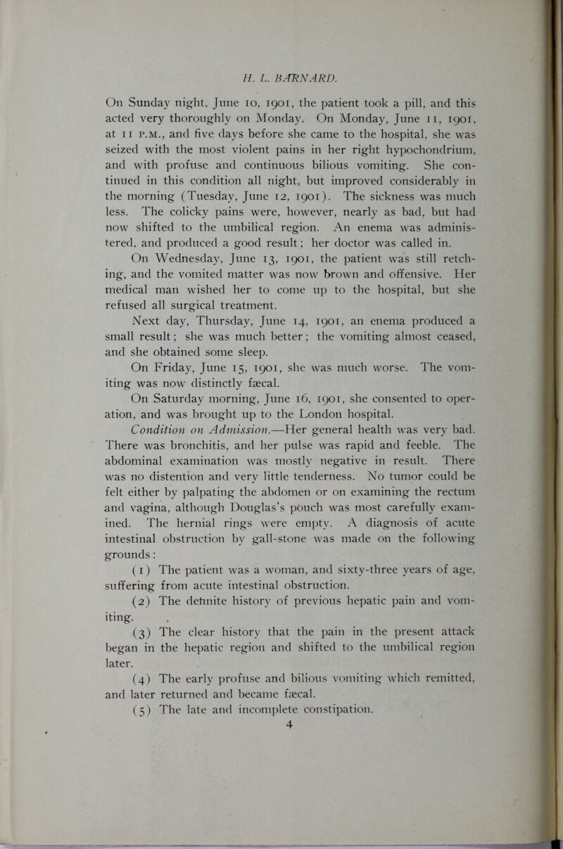 On Sunday night, June io, 1901, the patient took a pill, and this acted very thoroughly on Monday. On Monday, June 11, 1901, at 11 p.m., and five days before she came to the hospital, she was seized with the most violent pains in her right hypochondrium, and with profuse and continuous bilious vomiting. She con- tinued in this condition all night, but improved considerably in the morning (Tuesday, June 12, 1901). The sickness was much less. The colicky pains were, however, nearly as bad, but had now shifted to the umbilical region. An enema was adminis- tered, and produced a good result; her doctor was called in. On Wednesday, June 13, 1901, the patient was still retch- ing, and the vomited matter was now brown and offensive. Her medical man wished her to come up to the hospital, but she refused all surgical treatment. Next day, Thursday, June 14, 1901, an enema produced a small result; she was much better; the vomiting almost ceased, and she obtained some sleep. On Friday, June 15, 1901, she was much worse. The vom- iting was now distinctly faecal. On Saturday morning, June 16, 1901, she consented to oper- ation, and was brought up to the London hospital. Condition on Admission.—Her general health was very bad. There was bronchitis, and her pulse was rapid and feeble. The abdominal examination was mostly negative in result. There was no distention and very little tenderness. No tumor could be felt either by palpating the abdomen or on examining the rectum and vagina, although Douglas’s pouch was most carefully exam- ined. The hernial rings were empty. A diagnosis of acute intestinal obstruction by gall-stone was made on the following grounds: (1) The patient was a woman, and sixty-three years of age, suffering from acute intestinal obstruction. (2) The definite history of previous hepatic pain and vom- iting. (3) The clear history that the pain in the present attack began in the hepatic region and shifted to the umbilical region later. (4) The early profuse and bilious vomiting which remitted, and later returned and became faecal. (5) The late and incomplete constipation.