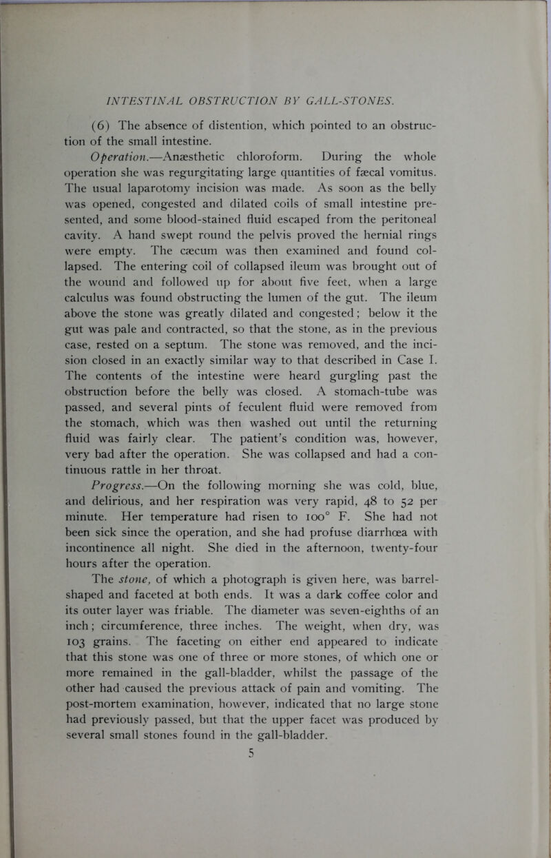 (6) The absence of distention, which pointed to an obstruc- tion of the small intestine. Operation.—Anaesthetic chloroform. During the whole operation she was regurgitating large quantities of faecal vomitus. The usual laparotomy incision was made. As soon as the belly was opened, congested and dilated coils of small intestine pre- sented, and some blood-stained fluid escaped from the peritoneal cavity. A hand swept round the pelvis proved the hernial rings were empty. The caecum was then examined and found col- lapsed. The entering coil of collapsed ileum was brought out of the wound and followed up for about five feet, when a large calculus was found obstructing the lumen of the gut. The ileum above the stone was greatly dilated and congested; below it the gut was pale and contracted, so that the stone, as in the previous case, rested on a septum. The stone was removed, and the inci- sion closed in an exactly similar way to that described in Case I. The contents of the intestine were heard gurgling past the obstruction before the belly was closed. A stomach-tube was passed, and several pints of feculent fluid were removed from the stomach, which was then washed out until the returning fluid was fairly clear. The patient’s condition was, however, very bad after the operation. She was collapsed and had a con- tinuous rattle in her throat. Progress.—On the following morning she was cold, blue, and delirious, and her respiration was very rapid, 48 to 52 per minute. Her temperature had risen to ioo° F. She had not been sick since the operation, and she had profuse diarrhoea with incontinence all night. She died in the afternoon, twenty-four hours after the operation. The stone, of which a photograph is given here, was barrel- shaped and faceted at both ends. It was a dark coffee color and its outer layer was friable. The diameter was seven-eighths of an inch; circumference, three inches. The weight, when dry, was 103 grains. The faceting on either end appeared to indicate that this stone was one of three or more stones, of which one or more remained in the gall-bladder, whilst the passage of the other had caused the previous attack of pain and vomiting. The post-mortem examination, however, indicated that no large stone had previously passed, but that the upper facet was produced by several small stones found in the gall-bladder.