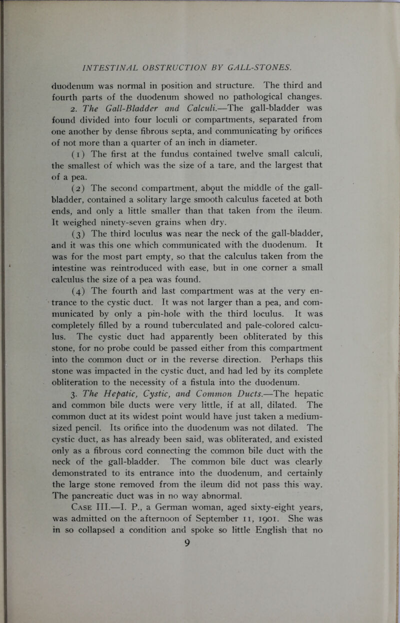 duodenum was normal in position and structure. The third and fourth parts of the duodenum showed no pathological changes. 2. The Gall-Bladder and Calculi.—The gall-bladder was found divided into four loculi or compartments, separated from one another by dense fibrous septa, and communicating by orifices of not more than a quarter of an inch in diameter. (1) The first at the fundus contained twelve small calculi, the smallest of which was the size of a tare, and the largest that of a pea. (2) The second compartment, about the middle of the gall- bladder, contained a solitary large smooth calculus faceted at both ends, and only a little smaller than that taken from the ileum. It weighed ninety-seven grains when dry. (3) The third loculus was near the neck of the gall-bladder, and it was this one which communicated with the duodenum. It was for the most part empty, so that the calculus taken from the intestine was reintroduced with ease, but in one corner a small calculus the size of a pea was found. (4) The fourth and last compartment was at the very en- trance to the cystic duct. It was not larger than a pea, and com- municated by only a pin-hole with the third loculus. It was completely filled by a round tuberculated and pale-colored calcu- lus. The cystic duct had apparently been obliterated by this stone, for no probe could be passed either from this compartment into the common duct or in the reverse direction. Perhaps this stone was impacted in the cystic duct, and had led by its complete obliteration to the necessity of a fistula into the duodenum. 3. The Hepatic, Cystic, and Common Ducts.—The hepatic and common bile ducts were very little, if at all, dilated. The common duct at its widest point would have just taken a medium- sized pencil. Its orifice into the duodenum was not dilated. The cystic duct, as has already been said, was obliterated, and existed only as a fibrous cord connecting the common bile duct with the neck of the gall-bladder. The common bile duct was clearly demonstrated to its entrance into the duodenum, and certainly the large stone removed from the ileum did not pass this way. The pancreatic duct was in no way abnormal. Case III.—I. P., a German woman, aged sixty-eight years, was admitted on the afternoon of September 11, 1901. She was in so collapsed a condition and spoke so little English that no