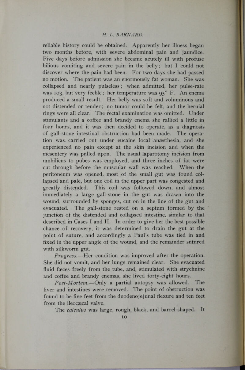 reliable history could be obtained. Apparently her illness began two months before, with severe abdominal pain and jaundice. Five days before admission she became acutely ill with profuse bilious vomiting and severe pain in the belly; but I could not discover where the pain had been. For two days she had passed no motion. The patient was an enormously fat woman. She was collapsed and nearly pulseless; when admitted, her pulse-rate was 103, but very feeble; her temperature was 950 F. An enema produced a small result. Her belly was soft and voluminous and not distended or tender; no tumor could be felt, and the hernial rings were all clear. The rectal examination was omitted. Under stimulants and a coffee and brandy enema she rallied a little in four hours, and it was then decided to operate, as a diagnosis of gall-stone intestinal obstruction had been made. The opera- tion was. carried out under eucaine local anaesthesia, and she experienced no pain except at the skin incision and when the mesentery was pulled upon. The usual laparotomy incision from umbilicus to pubes was employed, and three inches of fat were cut through before the muscular wall was reached. When the peritoneum was opened, most of the small gut was found col- lapsed and pale, but one coil in the upper part was congested and greatly distended. This coil was followed down, and almost immediately a large gall-stone in the gut was drawn into the wound, surrounded by sponges, cut on in the line of the gut and evacuated. The gall-stone rested on a septum formed by the junction of the distended and collapsed intestine, similar to that described in Cases I and II. In order to give her the best possible chance of recovery, it was determined to drain the gut at the point of suture, and accordingly a Paul’s tube was tied in and fixed in the upper angle of the wound, and the remainder sutured with silkworm gut. Progress.—Her condition was improved after the operation. She did not vomit, and her lungs remained clear. She evacuated fluid faeces freely from the tube, and, stimulated with strychnine and coffee and brandy enemas, she lived forty-eight hours. Post-Mortem.—Only a partial autopsy was allowed. The liver and intestines were removed. The point of obstruction was found to be five feet from the duodenojejunal flexure and ten feet from the ileocaecal valve. The calculus was large, rough, black, and barrel-shaped. It