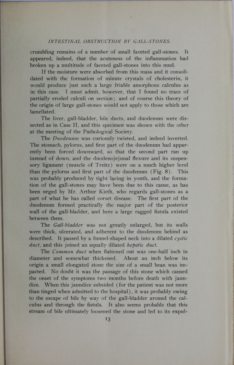 crumbling remains of a number of small faceted gall-stones. It appeared, indeed, that the acuteness of the inflammation had broken up a multitude of faceted gall-stones into this mud. If the moisture were absorbed from this mass and it consoli- dated with the formation of minute crystals of cholesterin, it would produce just such a large friable amorphous calculus as in this case. I must admit, however, that I found no trace of partially eroded calculi on section; and of course this theory of the origin of large gall-stones would not apply to those which are lamellated. The liver, gall-bladder, bile ducts, and duodenum were dis- sected as in Case II, and this specimen was shown with the other at the meeting of the Pathological Society. The Duodenum was curiously twisted, and indeed inverted. The stomach, pylorus, and first part of the duodenum had appar- ently been forced downward, so that the second part ran up instead of down, and the duodenojejunal flexure and its suspen- sory ligament (muscle of Treitz) were on a much higher level than the pylorus and first part of the duodenum (Fig. 8). This was probably produced by tight lacing in youth, and the forma- tion of the gall-stones may have been due to this cause, as has been urged by Mr. Arthur Kieth, who regards gall-stones as a part of what he has called corset disease. The first part of the duodenum formed practically the major part of the posterior wall of the gall-bladder, and here a large ragged fistula existed between them. The Gall-bladder was not greatly enlarged, but its walls were thick, ulcerated, and adherent to the duodenum behind as described. It passed by a funnel-shaped neck into a dilated cystic duct, and this joined an equally dilated hepatic duct. The Common duct when flattened out was one-half inch in diameter and somewhat thickened. About an inch below its origin a small elongated stone the size of a small bean was im- pacted. No doubt it was the passage of this stone which caused the onset of the symptoms two months before death with jaun- dice. When this jaundice subsided (for the patient was not more than tinged when admitted to the hospital), it was probably owing to the escape of bile by way of the gall-bladder around the cal- culus and through the fistula. It also seems probable that this stream of bile ultimately loosened the stone and led to its expul-
