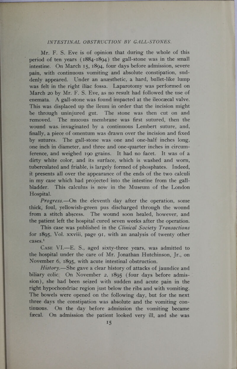 Mr. F. S. Eve is of opinion that during the whole of this period of ten years (1884-1894) the gall-stone was in the small intestine. On March 15, 1894, four days before admission, severe pain, with continuous vomiting and absolute constipation, sud- denly appeared. Under an anaesthetic, a hard, bullet-like lump was felt in the right iliac fossa. Laparotomy was performed on March 20 by Mr. F. S. Eve, as no result had followed the use of enemata. A gall-stone was found impacted at the ileocaecal valve. This was displaced up the ileum in order that the incision might be through uninjured gut. The stone was then cut on and removed. The mucous membrane was first sutured, then the wound was. invaginated by a continuous Lembert suture, and, finally, a piece of omentum was drawn over the incision and fixed by sutures. The gall-stone was one and one-half inches long, one inch in diameter, and three and one-quarter inches in circum- ference, and weighed 190 grains. It had no facet. It was of a dirty white color, and its surface, which is washed and worn, tuberculated and friable, is largely formed of phosphates. Indeed, it presents all over the appearance of the ends of the two calculi in my case which had projected into the intestine from the gall- bladder. This calculus is now in the Museum of the London Hospital. Progress.—On the eleventh day after the operation, some thick, foul, yellowish-green pus discharged through the wound from a stitch abscess. The wound soon healed, however, and the patient left the hospital cured seven weeks after the operation. This case was published in the Clinical Society Transactions for 1895, Vol. xxviii, page 91, with an analysis of twenty other cases.1 Case VI.—E. S., aged sixty-three years, was admitted to the hospital under the care of Mr. Jonathan Hutchinson, Jr., on November 6, 1895, with acute intestinal obstruction. History.—She gave a clear history of attacks of jaundice and biliary colic. On November 2, 1895 (four days before admis- sion), she had been seized with sudden and acute pain in the right hypochondriac region just below the ribs and with vomiting. The bowels were opened on the following day, but for the next three days the constipation was absolute and the vomiting con- tinuous. On the day before admission the vomiting became faecal. On admission the patient looked very ill, and she was