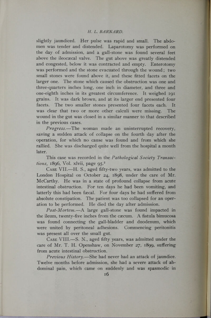 slightly jaundiced. Her pulse was rapid and small. The abdo- men was tender and distended. Laparotomy was performed on the day of admission, and a gall-stone was found several feet above the ileocaecal valve. The gut above was greatly distended and congested, below it was contracted and empty. Enterotomy was performed and the stone evacuated through the wound; two small stones were found above it, and these fitted facets on the larger one. The stone which caused the obstruction was one and three-quarters inches long, one inch in diameter, and three and one-eighth inches in its greatest circumference. It weighed 191 grains. It was dark brown, and at its larger end presented four facets. The two smaller stones presented four facets each. It was clear that two or more other calculi were missing. The wound in the gut was closed in a similar manner to that described in the previous cases. Progress.—The woman made an uninterrupted recovery, saving a sudden attack of collapse on the fourth day after the operation, for which no cause was found and from which she rallied. She was discharged quite well from the hospital a month later. This case was recorded in the Pathological Society Transac- tions, 1896, Vol. xlvii, page 95.2 Case VII.—H. S., aged fifty-two years, was admitted to the London Hospital on October 24, 1898, under the care of Mr. McCarthy. He was in a state of profound collapse from acute intestinal obstruction. For ten days he had been vomiting, and latterly this had been faecal. For four days he had suffered from absolute constipation. The patient was too collapsed for an oper- ation to be performed. He died the day after admission. Post-Mortem.—A large gall-stone was found impacted in the ileum, twenty-five inches from the caecum. A fistula bimucosa was found connecting the gall-bladder and duodenum, which were united by peritoneal adhesions. Commencing peritonitis was present all over the small gut. Case VIII.—S. N., aged fifty years, was admitted under the care of Mr. T. H. Openshaw, on November 27, 1899, suffering from acute intestinal obstruction. Previous History.—She had never had an attack of jaundice. Twelve months before admission, she had a severe attack of ab- dominal pain, which came on suddenly and was spasmodic in