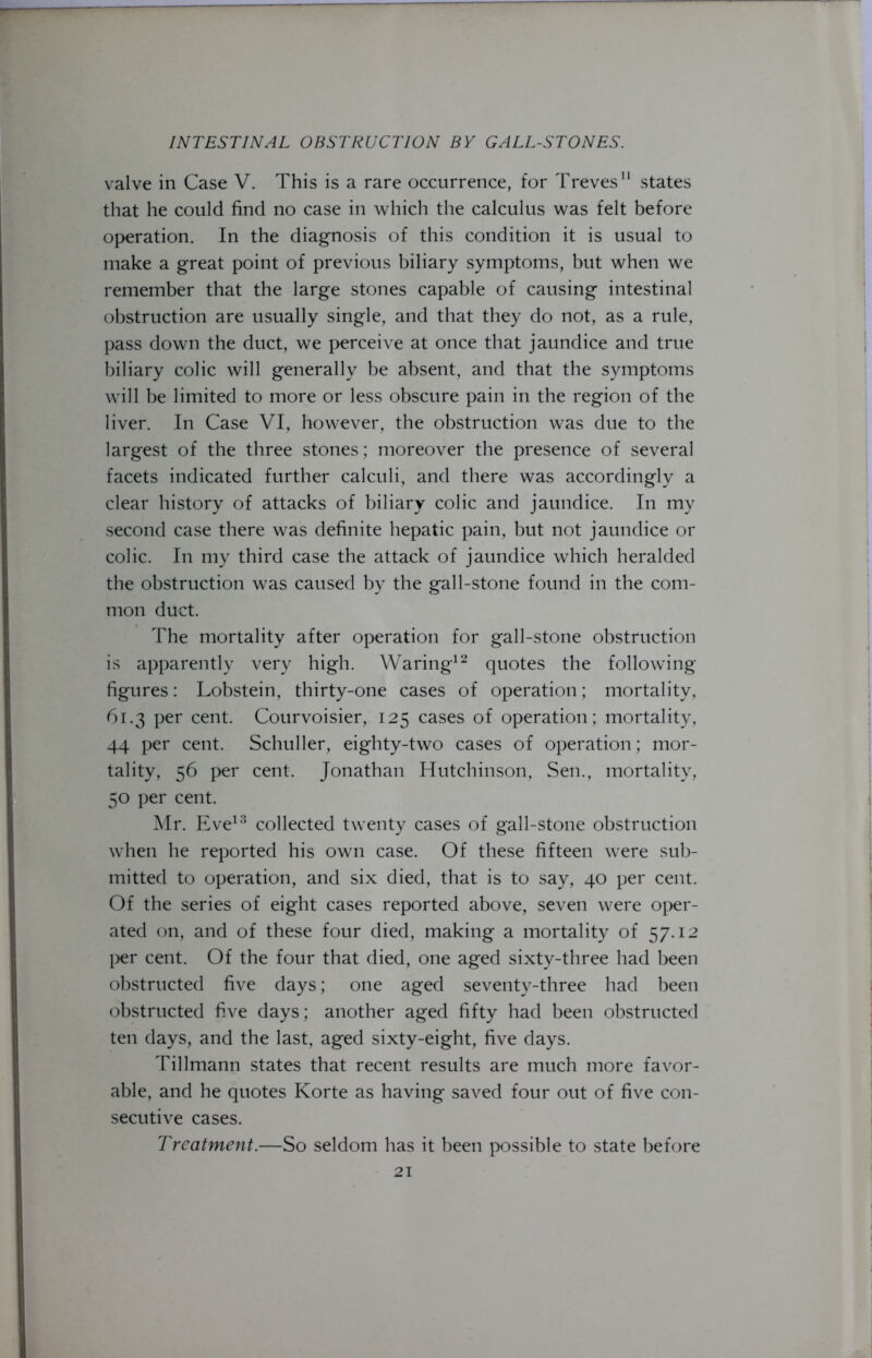 valve in Case V. This is a rare occurrence, for Treves states that he could find no case in which the calculus was felt before operation. In the diagnosis of this condition it is usual to make a great point of previous biliary symptoms, but when we remember that the large stones capable of causing intestinal obstruction are usually single, and that they do not, as a rule, pass down the duct, we perceive at once that jaundice and true biliary colic will generally be absent, and that the symptoms will be limited to more or less obscure pain in the region of the liver. In Case VI, however, the obstruction was due to the largest of the three stones; moreover the presence of several facets indicated further calculi, and there was accordingly a clear history of attacks of biliary colic and jaundice. In my second case there was definite hepatic pain, but not jaundice or colic. In my third case the attack of jaundice which heralded the obstruction was caused by the gall-stone found in the com- mon duct. The mortality after operation for gall-stone obstruction is apparently very high. Waring12 quotes the following- figures: Lobstein, thirty-one cases of operation; mortality, 61.3 per cent. Courvoisier, 125 cases of operation; mortality, 44 per cent. Schuller, eighty-two cases of operation; mor- tality, 56 per cent. Jonathan Hutchinson, Sen., mortality, 50 per cent. Mr. Eve13 collected twenty cases of gall-stone obstruction when he reported his own case. Of these fifteen were sub- mitted to operation, and six died, that is to say, 40 per cent. Of the series of eight cases reported above, seven were oper- ated on, and of these four died, making a mortality of 57.12 per cent. Of the four that died, one aged sixty-three had been obstructed five days; one aged seventy-three had been obstructed five days; another aged fifty had been obstructed ten days, and the last, aged sixty-eight, five days. Tillmann states that recent results are much more favor- able, and he quotes Korte as having saved four out of five con- secutive cases. Treatment.—So seldom has it been possible to state before