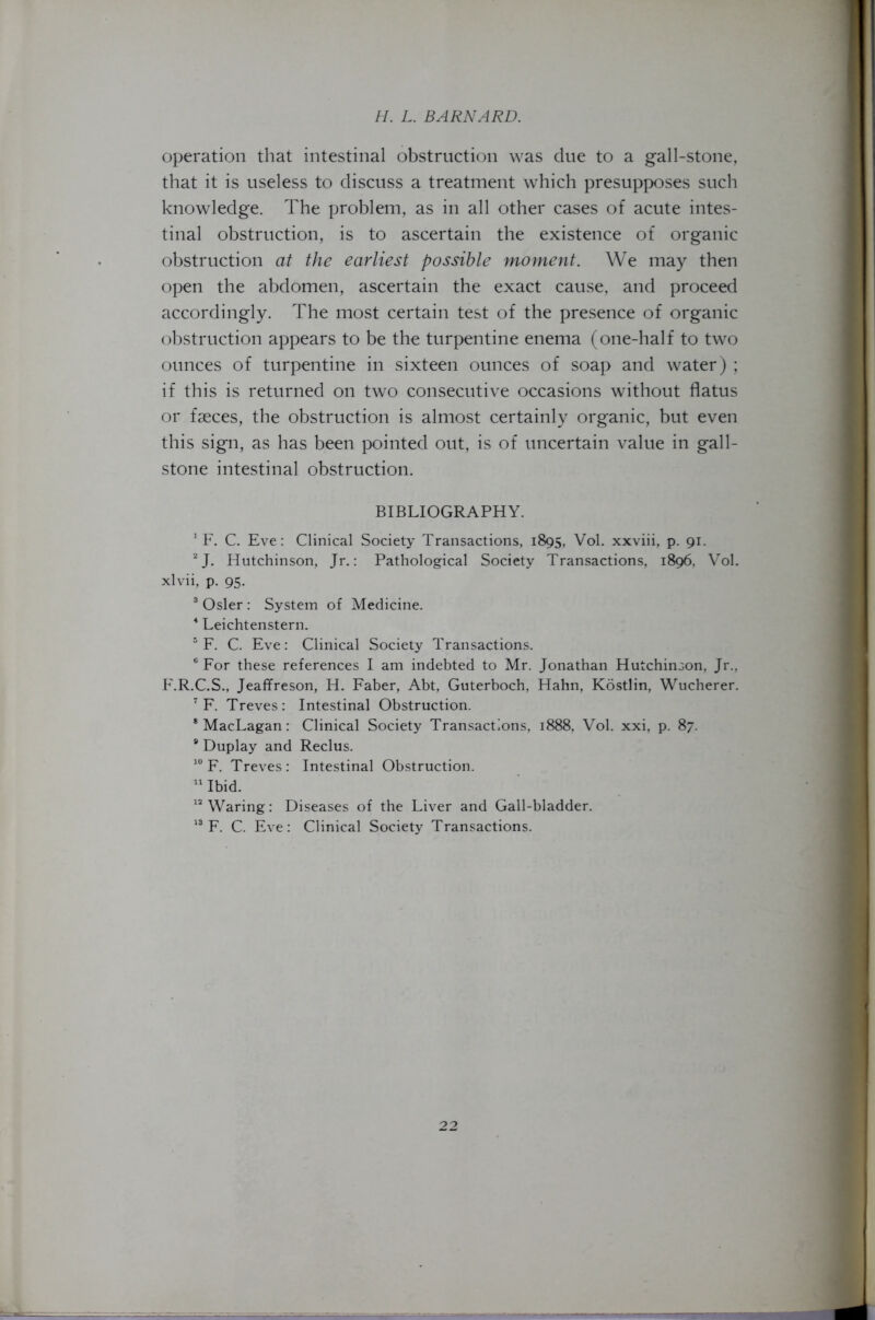 operation that intestinal obstruction was due to a gall-stone, that it is useless to discuss a treatment which presupposes such knowledge. The problem, as in all other cases of acute intes- tinal obstruction, is to ascertain the existence of organic obstruction at the earliest possible moment. We may then open the abdomen, ascertain the exact cause, and proceed accordingly. The most certain test of the presence of organic obstruction appears to be the turpentine enema (one-half to two ounces of turpentine in sixteen ounces of soap and water) ; if this is returned on two consecutive occasions without flatus or faeces, the obstruction is almost certainly organic, but even this sign, as has been pointed out, is of uncertain value in gall- stone intestinal obstruction. BIBLIOGRAPHY. 1 F. C. Eve: Clinical Society Transactions, 1895, Vol. xxviii, p. 91. 2 J. Hutchinson, Jr.: Pathological Society Transactions, 1896, Vol. xlvii, p. 95. 3 Osier : System of Medicine. 4 Leichtenstern. 5 F. C. Eve: Clinical Society Transactions. e For these references I am indebted to Mr. Jonathan Hutchinson, Jr., F.R.C.S., Jeaffreson, H. Faber, Abt, Guterboch, Hahn, Kostlin, Wucherer. 7 F. Treves: Intestinal Obstruction. * MacLagan: Clinical Society Transactions, 1888, Vol. xxi, p. 87. 9 Duplay and Reclus. 10 F. Treves: Intestinal Obstruction. 11 Ibid. 12 Waring: Diseases of the Liver and Gall-bladder. 13 F. C. Eve: Clinical Society Transactions.