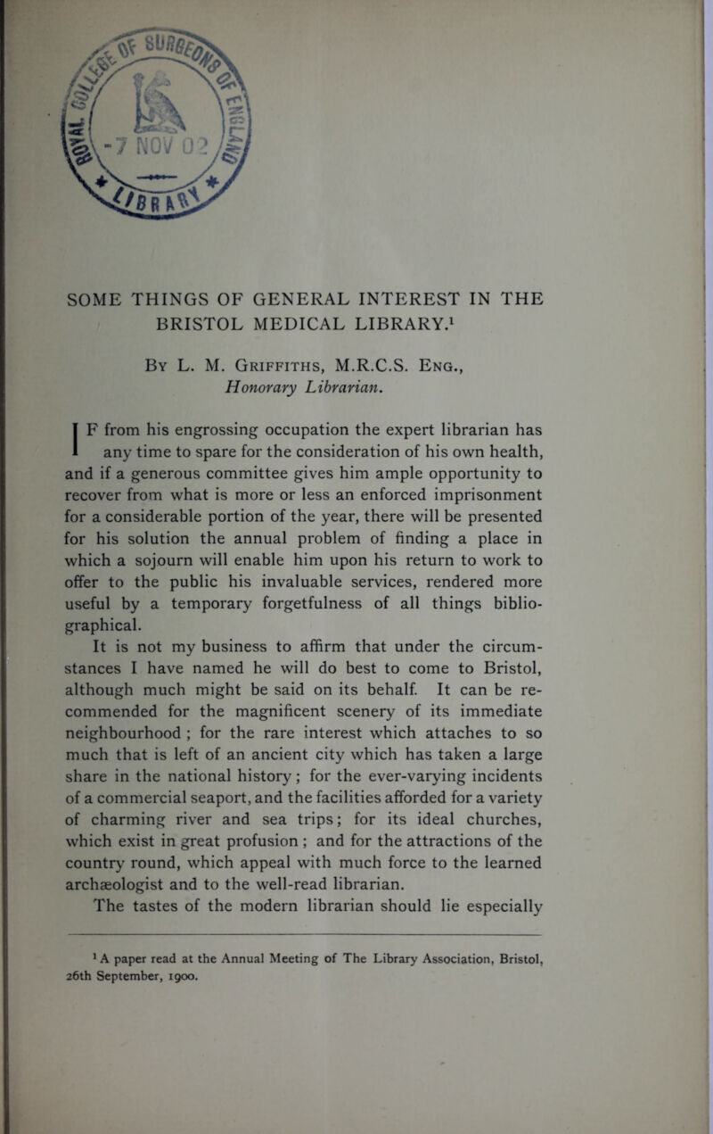 SOME THINGS OF GENERAL INTEREST IN THE BRISTOL MEDICAL LIBRARY.1 By L. M. Griffiths, M.R.C.S. Eng., Honorary Librarian. IF from his engrossing occupation the expert librarian has any time to spare for the consideration of his own health, and if a generous committee gives him ample opportunity to recover from what is more or less an enforced imprisonment for a considerable portion of the year, there will be presented for his solution the annual problem of finding a place in which a sojourn will enable him upon his return to work to offer to the public his invaluable services, rendered more useful by a temporary forgetfulness of all things biblio- graphical. It is not my business to affirm that under the circum- stances I have named he will do best to come to Bristol, although much might be said on its behalf. It can be re- commended for the magnificent scenery of its immediate neighbourhood ; for the rare interest which attaches to so much that is left of an ancient city which has taken a large share in the national history; for the ever-varying incidents of a commercial seaport, and the facilities afforded for a variety of charming river and sea trips; for its ideal churches, which exist in great profusion ; and for the attractions of the country round, which appeal with much force to the learned archaeologist and to the well-read librarian. The tastes of the modern librarian should lie especially 1A paper read at the Annual Meeting of The Library Association, Bristol, 26th September, 1900.