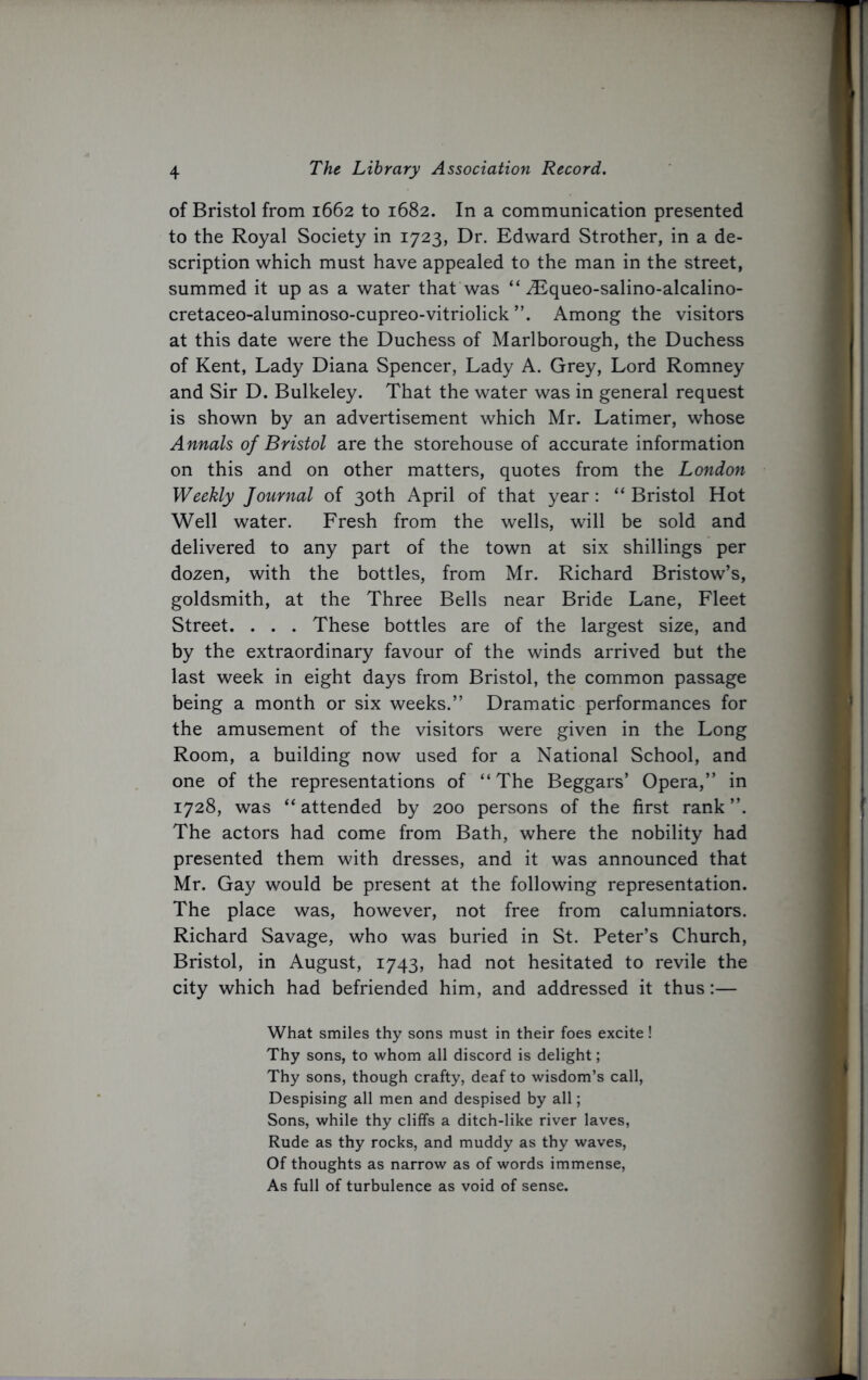 of Bristol from 1662 to 1682. In a communication presented to the Royal Society in 1723, Dr. Edward Strother, in a de- scription which must have appealed to the man in the street, summed it up as a water that was “ ^Equeo-salino-alcalino- cretaceo-aluminoso-cupreo-vitriolick Among the visitors at this date were the Duchess of Marlborough, the Duchess of Kent, Lady Diana Spencer, Lady A. Grey, Lord Romney and Sir D. Bulkeley. That the water was in general request is shown by an advertisement which Mr. Latimer, whose Annals of Bristol are the storehouse of accurate information on this and on other matters, quotes from the London Weekly Journal of 30th April of that year: “ Bristol Hot Well water. Fresh from the wells, will be sold and delivered to any part of the town at six shillings per dozen, with the bottles, from Mr. Richard Bristow’s, goldsmith, at the Three Bells near Bride Lane, Fleet Street. . . . These bottles are of the largest size, and by the extraordinary favour of the winds arrived but the last week in eight days from Bristol, the common passage being a month or six weeks.” Dramatic performances for the amusement of the visitors were given in the Long Room, a building now used for a National School, and one of the representations of “The Beggars’ Opera,” in 1728, was “ attended by 200 persons of the first rank ”. The actors had come from Bath, where the nobility had presented them with dresses, and it was announced that Mr. Gay would be present at the following representation. The place was, however, not free from calumniators. Richard Savage, who was buried in St. Peter’s Church, Bristol, in August, 1743, had not hesitated to revile the city which had befriended him, and addressed it thus:— What smiles thy sons must in their foes excite! Thy sons, to whom all discord is delight; Thy sons, though crafty, deaf to wisdom’s call, Despising all men and despised by all; Sons, while thy cliffs a ditch-like river laves, Rude as thy rocks, and muddy as thy waves, Of thoughts as narrow as of words immense, As full of turbulence as void of sense.