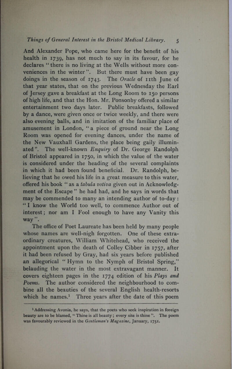 And Alexander Pope, who came here for the benefit of his health in 1739, has not much to say in its favour, for he declares “there is no living at the Wells without more con- veniences in the winter’’. But there must have been gay doings in the season of 1743. The Oracle of nth June of that year states, that on the previous Wednesday the Earl of Jersey gave a breakfast at the Long Room to 150 persons of high life, and that the Hon. Mr. Ponsonby offered a similar entertainment two days later. Public breakfasts, followed by a dance, were given once or twice weekly, and there were also evening balls, and in imitation of the familiar place of amusement in London, “ a piece of ground near the Long Room was opened for evening dances, under the name of the New Vauxhall Gardens, the place being gaily illumin- ated ”. The well-known Enquiry of Dr. George Randolph of Bristol appeared in 1750, in which the value of the water is considered under the heading of the several complaints in which it had been found beneficial: Dr. Randolph, be- lieving that he owed his life in a great measure to this water, offered his book “ as a tabula votiva given out in Acknowledg- ment of the Escape ” he had had, and he says in words that may be commended to many an intending author of to-day : “ I know the World too well, to commence Author out of interest; nor am I Fool enough to have any Vanity this way ”. The office of Poet Laureate has been held by many people whose names are well-nigh forgotten. One of these extra- ordinary creatures, William Whitehead, who received the appointment upon the death of Colley Cibber in 1757, after it had been refused by Gray, had six years before published an allegorical “ Hymn to the Nymph of Bristol Spring,” belauding the water in the most extravagant manner. It covers eighteen pages in the 1774 edition of his Plays and Poems. The author considered the neighbourhood to com- bine all the beauties of the several English health-resorts which he names.1 Three years after the date of this poem 1 Addressing Avonia, he says, that the poets who seek inspiration in foreign beauty are to be blamed, “ Thine is all beauty; every site is thine ”. The poem was favourably reviewed in the Gentleman's Magazine, January, 1751.