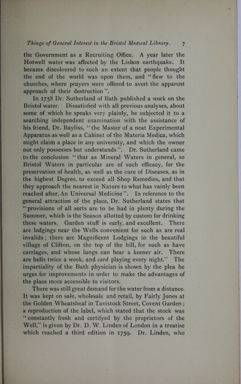 the Government as a Recruiting Office. A year later the Hotwell water was affected by the Lisbon earthquake. It became discoloured to such an extent that people thought the end of the world was upon them, and “flew to the churches, where prayers were offered to avert the apparent approach of their destruction ”. In 1758 Dr. Sutherland of Bath published a work on the Bristol water. Dissatisfied with all previous analyses, about some of which he speaks very plainly, he subjected it to a searching independent examination with the assistance of his friend, Dr. Bayliss, “the Master of a neat Experimental Apparatus as well as a Cabinet of the Materia Medica, which might claim a place in any university, and which the owner not only possesses but understands”. Dr. Sutherland came to the conclusion “that as Mineral Waters in general, so Bristol Waters in particular are of such efficacy, for the preservation of health, as well as the cure of Diseases, as in the highest Degree, to exceed all Shop Remedies, and that they approach the nearest in Nature to what has vainly been reached after, An Universal Medicine”. In reference to the general attraction of the place, Dr. Sutherland states that “ provisions of all sorts are to be had in plenty during the Summer, which is the Season allotted by custom for drinking these waters. Garden stuff is early, and excellent. There are lodgings near the Wells convenient for such as are real invalids ; there are Magnificent Lodgings in the beautiful village of Clifton, on the top of the hill, for such as have carriages, and whose lungs can bear a keener air. There are balls twice a week, and card playing every night.” The impartiality of the Bath physician is shown by the plea he urges for improvements in order to make the advantages of the place more accessible to visitors. There was still great demand for the water from a distance. It was kept on sale, wholesale and retail, by Fairly Jones at the Golden Wheatsheaf in Tavistock Street, Covent Garden ; a reproduction of the label, which stated that the stock was “ constantly fresh and certifyed by the proprietors of the Well,” is given by Dr. D. W. Linden of London in a treatise which reached a third edition in 1759. Dr. Linden, who