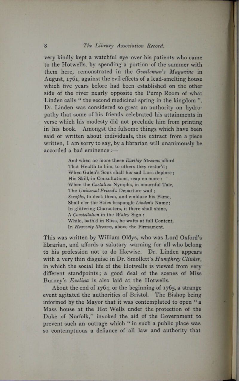 very kindly kept a watchful eye over his patients who came to the Hotwells, by spending a portion of the summer with them here, remonstrated in the Gentleman's Magazine in August, 1761, against the evil effects of a lead-smelting house which five years before had been established on the other side of the river nearly opposite the Pump Room of what Linden calls “ the second medicinal spring in the kingdom Dr. Linden was considered so great an authority on hydro- pathy that some of his friends celebrated his attainments in verse which his modesty did not preclude him from printing in his book. Amongst the fulsome things which have been said or written about individuals, this extract from a piece written, I am sorry to say, by a librarian will unanimously be accorded a bad eminence :— And when no more these Earthly Streams afford That Health to him, to others they restor’d ; When Galen’s Sons shall his sad Loss deplore ; His Skill, in Consultations, reap no more : When the Castalian Nymphs, in mournful Tale, The Universal Friend’s Departure wail; Seraphs, to deck them, and emblaze his Fame, Shall o’er the Skies bespangle Linden’s Name; In glittering Characters, it there shall shine, A Constellation in the Watry Sign : While, bath’d in Bliss, he wafts at full Content, In Heavenly Streams, above the Firmament. This was written by William Oldys, who was Lord Oxford’s librarian, and affords a salutary warning for all who belong to his profession not to do likewise. Dr. Linden appears with a very thin disguise in Dr. Smollett’s Humphrey Clinker, in which the social life of the Hotwells is viewed from very different standpoints; a good deal of the scenes of Miss Burney’s Evelina is also laid at the Hotwells. About the end of 1764, or the beginning of 1765, a strange event agitated the authorities of Bristol. The Bishop being informed by the Mayor that it was contemplated to open “ a Mass house at the Hot Wells under the protection of the Duke of Norfolk,” invoked the aid of the Government to prevent such an outrage which “ in such a public place was so contemptuous a defiance of all law and authority that