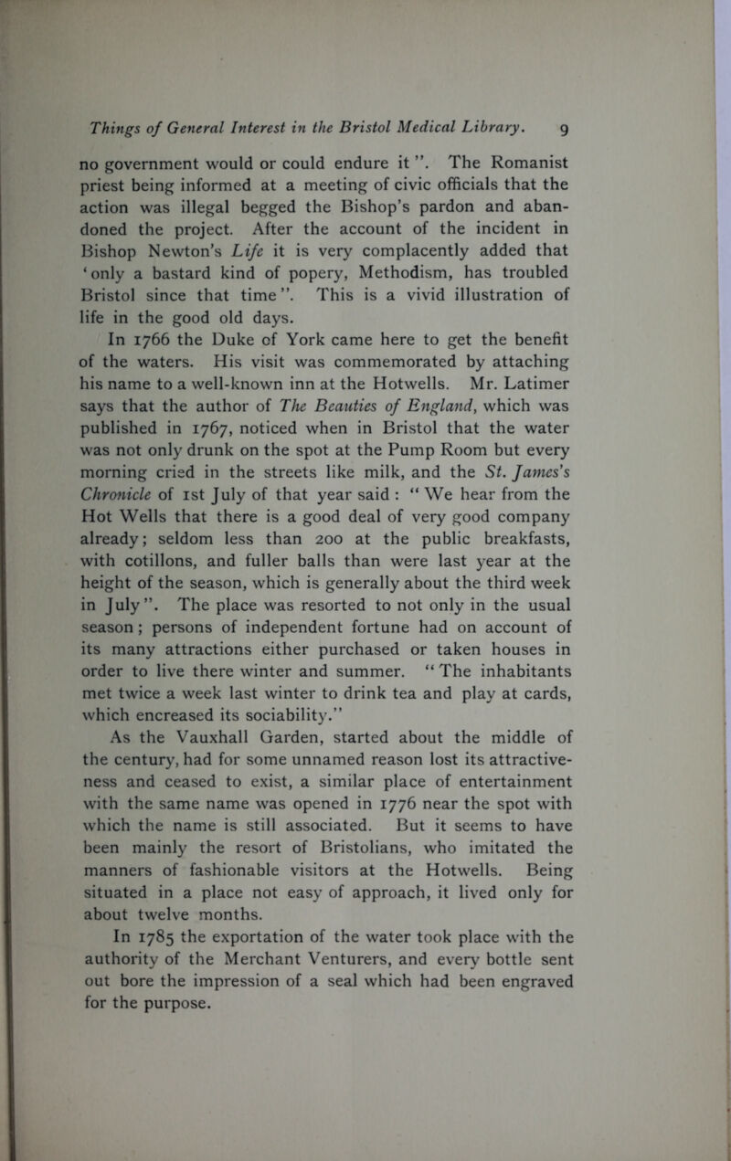 no government would or could endure it ”. The Romanist priest being informed at a meeting of civic officials that the action was illegal begged the Bishop’s pardon and aban- doned the project. After the account of the incident in Bishop Newton’s Life it is very complacently added that ‘only a bastard kind of popery, Methodism, has troubled Bristol since that time This is a vivid illustration of life in the good old days. In 1766 the Duke of York came here to get the benefit of the waters. His visit was commemorated by attaching his name to a well-known inn at the Hotwells. Mr. Latimer says that the author of The Beauties of England, which was published in 1767, noticed when in Bristol that the water was not only drunk on the spot at the Pump Room but every morning cried in the streets like milk, and the St. James's Chronicle of 1st July of that year said : “ We hear from the Hot Wells that there is a good deal of very good company already; seldom less than 200 at the public breakfasts, with cotillons, and fuller balls than were last year at the height of the season, which is generally about the third week in July”. The place was resorted to not only in the usual season; persons of independent fortune had on account of its many attractions either purchased or taken houses in order to live there winter and summer. “ The inhabitants met twice a week last winter to drink tea and play at cards, which encreased its sociability.” As the Vauxhall Garden, started about the middle of the century, had for some unnamed reason lost its attractive- ness and ceased to exist, a similar place of entertainment with the same name was opened in 1776 near the spot with which the name is still associated. But it seems to have been mainly the resort of Bristolians, who imitated the manners of fashionable visitors at the Hotwells. Being situated in a place not easy of approach, it lived only for about twelve months. In 1785 the exportation of the water took place with the authority of the Merchant Venturers, and every bottle sent out bore the impression of a seal which had been engraved for the purpose.